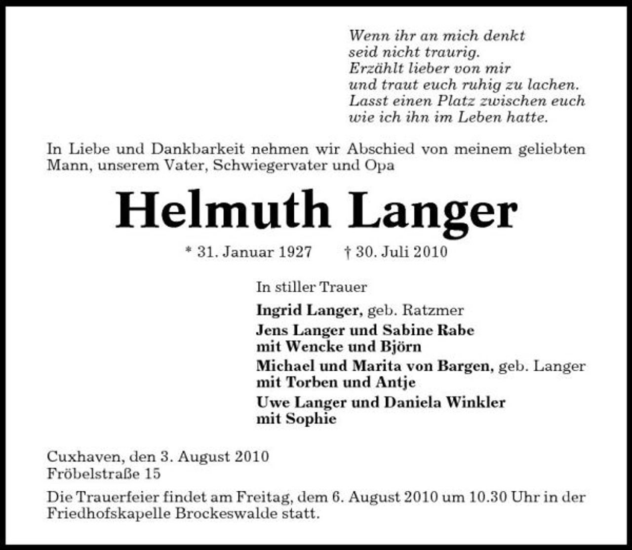 <p>Wenn ihr an mich denkt seid nicht traurig. Erzählt lieber von mir und traut euch ruhig zu lachen. Lasst einen Platz zwischen euch wie ich ihn im Leben hatte. In Liebe und Dankbarkeit nehmen wir Abschied von meinem geliebten Mann, unserem Vater, Schwiegervater und Opa</p><p>Helmuth Langer<br />* 31. Januar 1927 † 30. Juli 2010<br />In stiller Trauer</p><p>Ingrid Langer, geb. Ratzmer Jens Langer und Sabine Rabe mit Wencke und Björn Michael und Marita von Bargen, geb. Langer mit Torben und Antje Uwe Langer und Daniela Winkler mit Sophie Cuxhaven, den 3. August 2010 Fröbelstraße 15 Die Trauerfeier findet am Freitag, dem 6. August 2010 um 10.30 Uhr in der Friedhofskapelle Brockeswalde statt.</p>