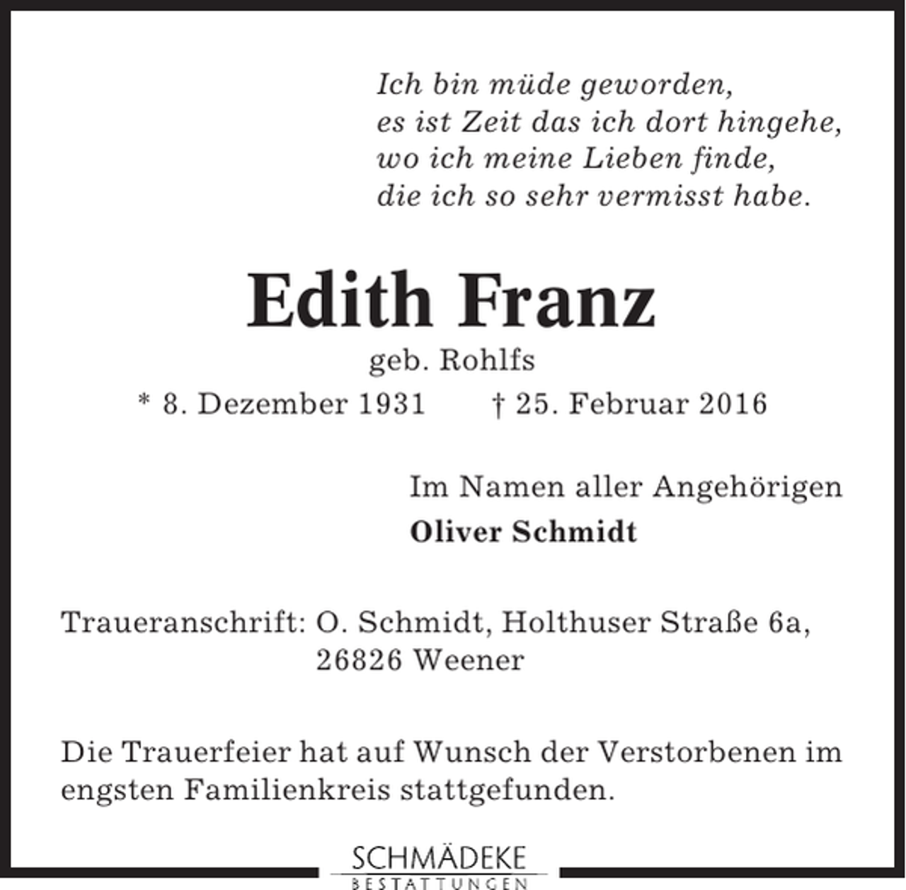 <p>Ich bin müde geworden,<br />es ist Zeit das ich dort hingehe,<br />wo ich meine Lieben finde,<br />die ich so sehr vermisst habe.</p><p>Edith Franz<br />geb. Rohlfs<br />* 8. Dezember 1931<br />† 25. Februar 2016<br />Im Namen aller Angehörigen<br />Oliver Schmidt<br />Traueranschrift: O. Schmidt, Holthuser Straße 6a,<br />26826 Weener<br />Die Trauerfeier hat auf Wunsch der Verstorbenen im<br />engsten Familienkreis stattgefunden.</p>