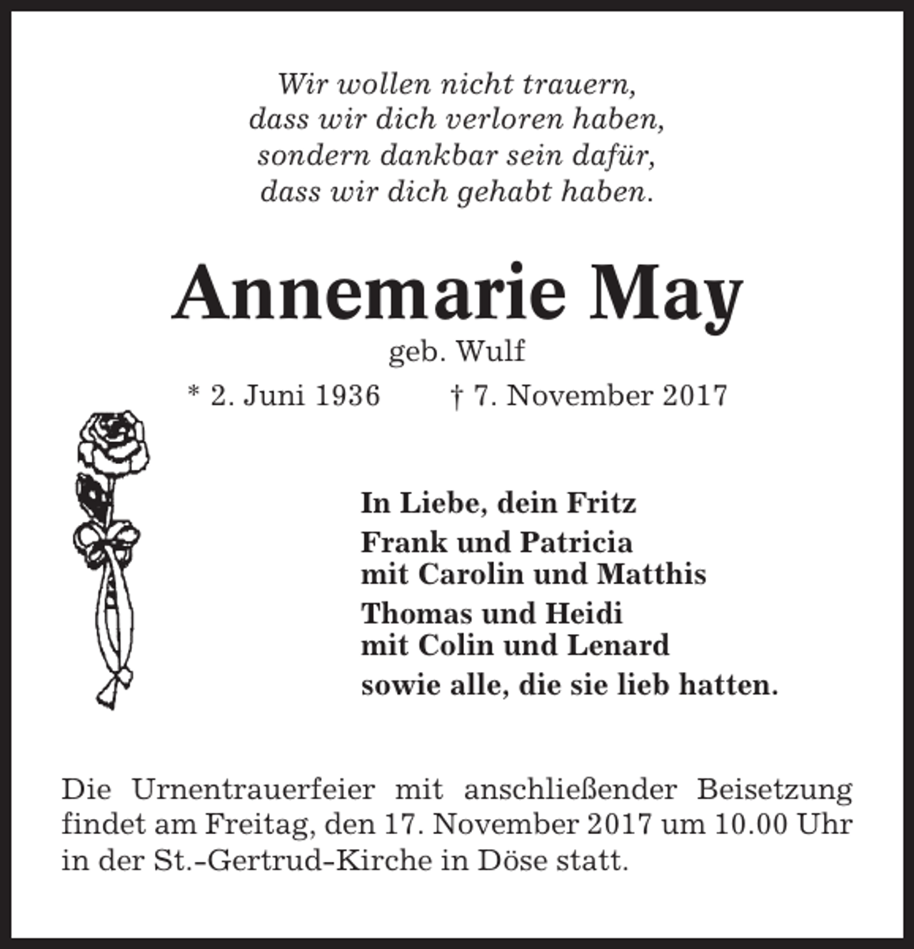 <p>Wir wollen nicht trauern,<br />dass wir dich verloren haben,<br />sondern dankbar sein dafür,<br />dass wir dich gehabt haben.</p><p>Annemarie May<br />* 2. Juni 1936</p><p>geb. Wulf<br />† 7. November 2017</p><p>In Liebe, dein Fritz<br />Frank und Patricia<br />mit Carolin und Matthis<br />Thomas und Heidi<br />mit Colin und Lenard<br />sowie alle, die sie lieb hatten.</p><p>Die Urnentrauerfeier mit anschließender Beisetzung<br />findet am Freitag, den 17. November 2017 um 10.00 Uhr<br />in der St.-Gertrud-Kirche in Döse statt.</p>