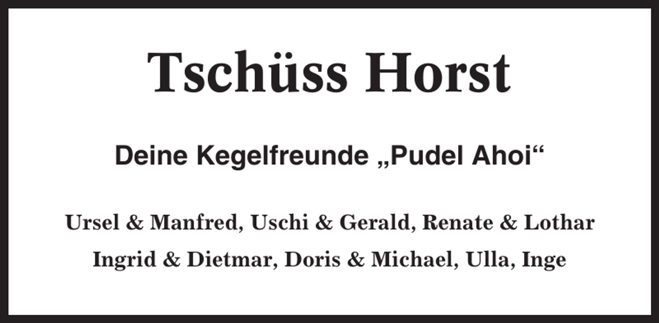 <p>Tschüss Horst<br />Deine Kegelfreunde „Pudel Ahoi“<br />Ursel &amp; Manfred, Uschi &amp; Gerald, Renate &amp; Lothar<br />Ingrid &amp; Dietmar, Doris &amp; Michael, Ulla, Inge</p>