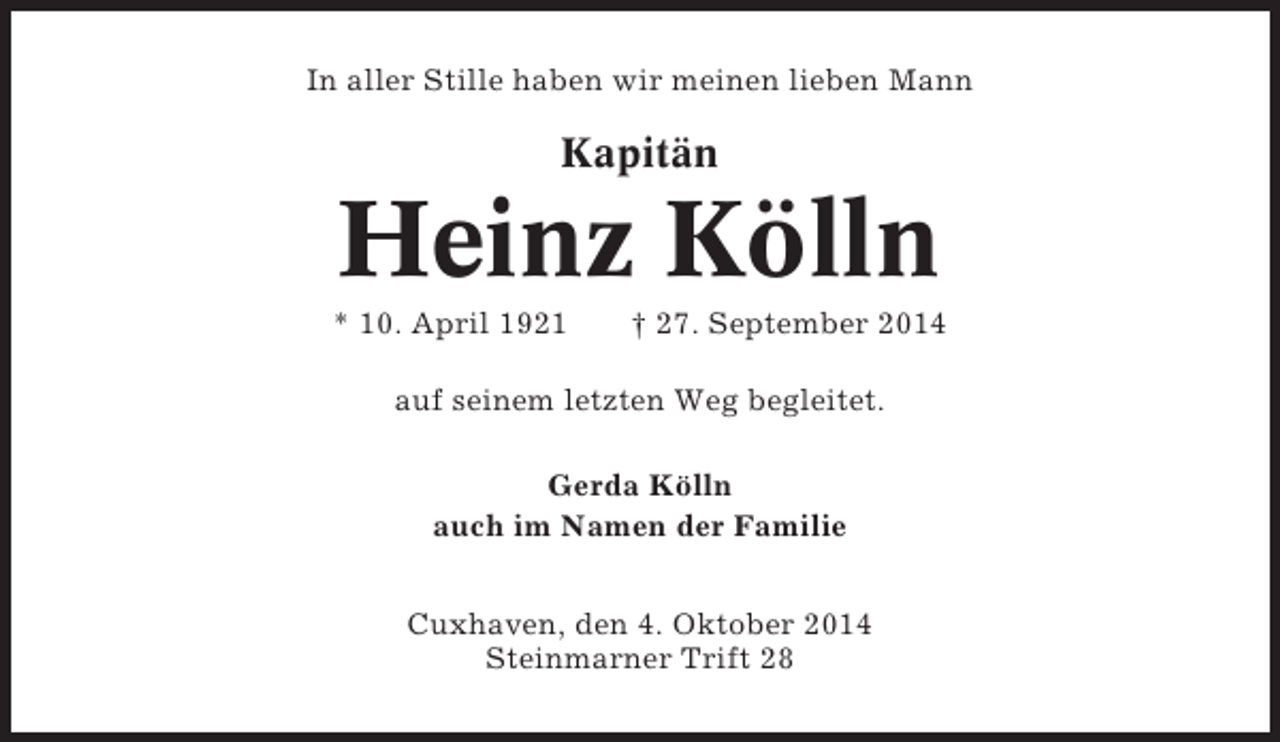 <p>In aller Stille haben wir meinen lieben Mann</p><p>Kapitän</p><p>Heinz Kölln<br />* 10. April 1921</p><p>† 27. September 2014</p><p>auf seinem letzten Weg begleitet.<br />Gerda Kölln<br />auch im Namen der Familie<br />Cuxhaven, den 4. Oktober 2014<br />Steinmarner Trift 28</p>