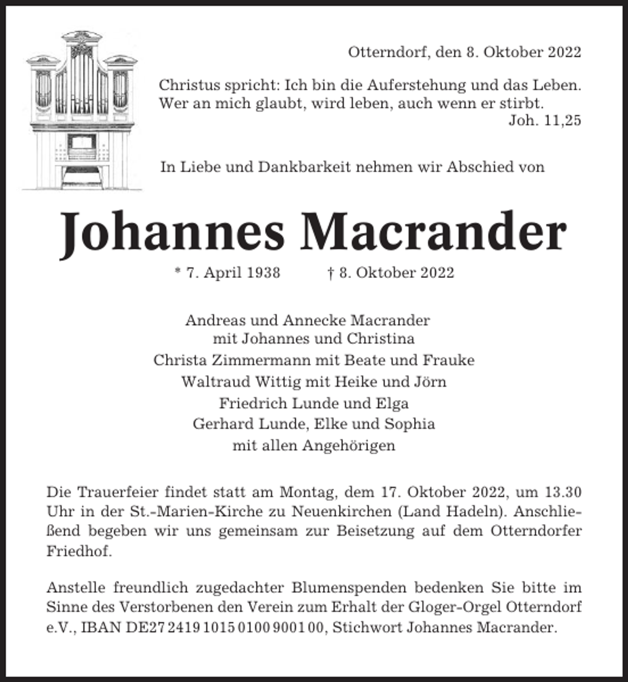 <p>Otterndorf, den 8. Oktober 2022<br />Christus spricht: Ich bin die Auferstehung und das Leben.<br />Wer an mich glaubt, wird leben, auch wenn er stirbt.<br />Joh. 11,25<br />In Liebe und Dankbarkeit nehmen wir Abschied von</p><p>Johannes Macrander<br />* 7. April 1938</p><p>† 8. Oktober 2022</p><p>Andreas und Annecke Macrander<br />mit Johannes und Christina<br />Christa Zimmermann mit Beate und Frauke<br />Waltraud Wittig mit Heike und Jörn<br />Friedrich Lunde und Elga<br />Gerhard Lunde, Elke und Sophia<br />mit allen Angehörigen<br />Die Trauerfeier findet statt am Montag, dem 17. Oktober 2022, um 13.30<br />Uhr in der St.-Marien-Kirche zu Neuenkirchen (Land Hadeln). Anschließend begeben wir uns gemeinsam zur Beisetzung auf dem Otterndorfer<br />Friedhof.<br />Anstelle freundlich zugedachter Blumenspenden bedenken Sie bitte im<br />Sinne des Verstorbenen den Verein zum Erhalt der Gloger-Orgel Otterndorf<br />e.V., IBAN DE27 2419 1015 0100 9001 00, Stichwort Johannes Macrander.</p>