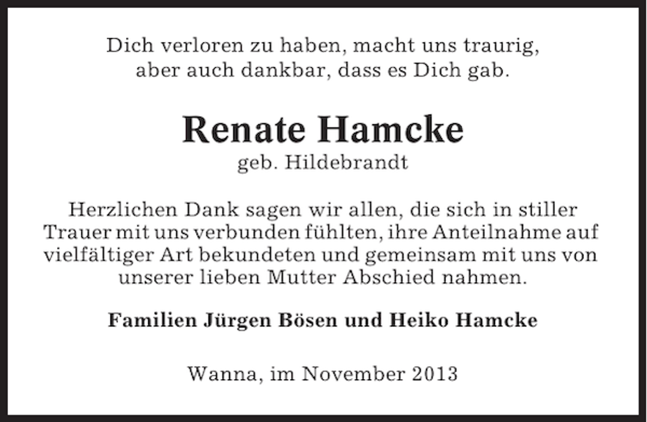<p>Dich verloren zu haben, macht uns traurig,<br />aber auch dankbar, dass es Dich gab.</p><p>Renate Hamcke<br />geb. Hildebrandt<br />Herzlichen Dank sagen wir allen, die sich in stiller<br />Trauer mit uns verbunden fühlten, ihre Anteilnahme auf<br />vielfältiger Art bekundeten und gemeinsam mit uns von<br />unserer lieben Mutter Abschied nahmen.<br />Familien Jürgen Bösen und Heiko Hamcke<br />Wanna, im November 2013</p>