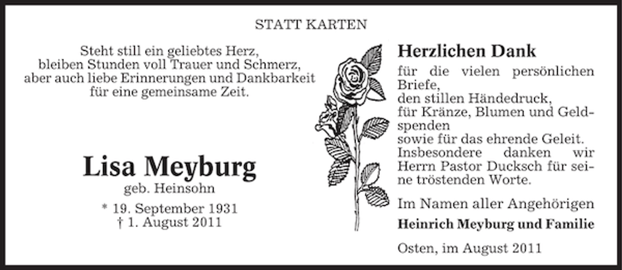 <p>STATT KARTEN<br />Steht still ein geliebtes Herz,<br />bleiben Stunden voll Trauer und Schmerz,<br />aber auch liebe Erinnerungen und Dankbarkeit<br />für eine gemeinsame Zeit.</p><p>Lisa Meyburg<br />geb. Heinsohn<br />* 19. September 1931<br />† 1. August 2011</p><p>Herzlichen Dank<br />für die vielen persönlichen<br />Briefe,<br />den stillen Händedruck,<br />für Kränze, Blumen und Geldspenden<br />sowie für das ehrende Geleit.<br />Insbesondere<br />danken<br />wir<br />Herrn Pastor Ducksch für seine tröstenden Worte.</p><p>Im Namen aller Angehörigen<br />Heinrich Meyburg und Familie<br />Osten, im August 2011</p>