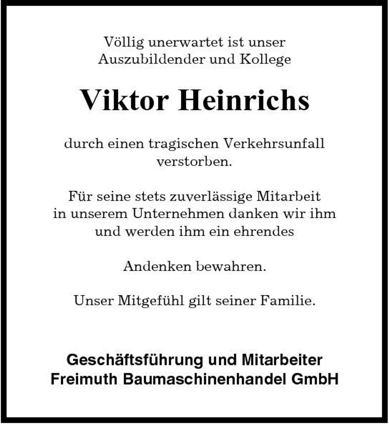 <p>Völlig unerwartet ist unser Auszubildender und Kollege</p><p>Viktor Heinrichs<br />durch einen tragischen Verkehrsunfall verstorben. Für seine stets zuverlässige Mitarbeit in unserem Unternehmen danken wir ihm und werden ihm ein ehrendes Andenken bewahren. Unser Mitgefühl gilt seiner Familie.</p><p>Geschäftsführung und Mitarbeiter Freimuth Baumaschinenhandel GmbH</p>