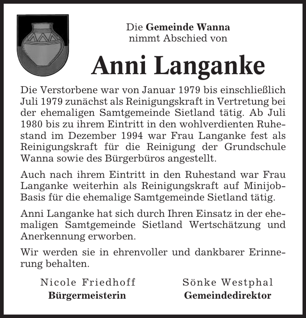 <p>Die Gemeinde Wanna<br />nimmt Abschied von</p><p>Anni Langanke<br />Die Verstorbene war von Januar 1979 bis einschließlich<br />Juli 1979 zunächst als Reinigungskraft in Vertretung bei<br />der ehemaligen Samtgemeinde Sietland tätig. Ab Juli<br />1980 bis zu ihrem Eintritt in den wohlverdienten Ruhestand im Dezember 1994 war Frau Langanke fest als<br />Reinigungskraft für die Reinigung der Grundschule<br />Wanna sowie des Bürgerbüros angestellt.<br />Auch nach ihrem Eintritt in den Ruhestand war Frau<br />Langanke weiterhin als Reinigungskraft auf MinijobBasis für die ehemalige Samtgemeinde Sietland tätig.<br />Anni Langanke hat sich durch Ihren Einsatz in der ehemaligen Samtgemeinde Sietland Wertschätzung und<br />Anerkennung erworben.<br />Wir werden sie in ehrenvoller und dankbarer Erinnerung behalten.<br />Nicole Friedhoff<br />Bürgermeisterin</p><p>Sönke Westphal<br />Gemeindedirektor</p>