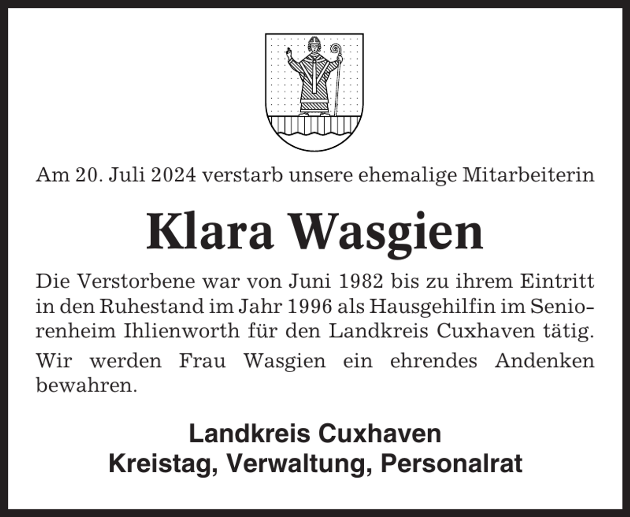 <p>Am 20. Juli 2024 verstarb unsere ehemalige Mitarbeiterin</p><p>Klara Wasgien<br />Die Verstorbene war von Juni 1982 bis zu ihrem Eintritt<br />in den Ruhestand im Jahr 1996 als Hausgehilfin im Seniorenheim Ihlienworth für den Landkreis Cuxhaven tätig.<br />Wir werden Frau Wasgien ein ehrendes Andenken<br />bewahren.</p><p>Landkreis Cuxhaven<br />Kreistag, Verwaltung, Personalrat</p>