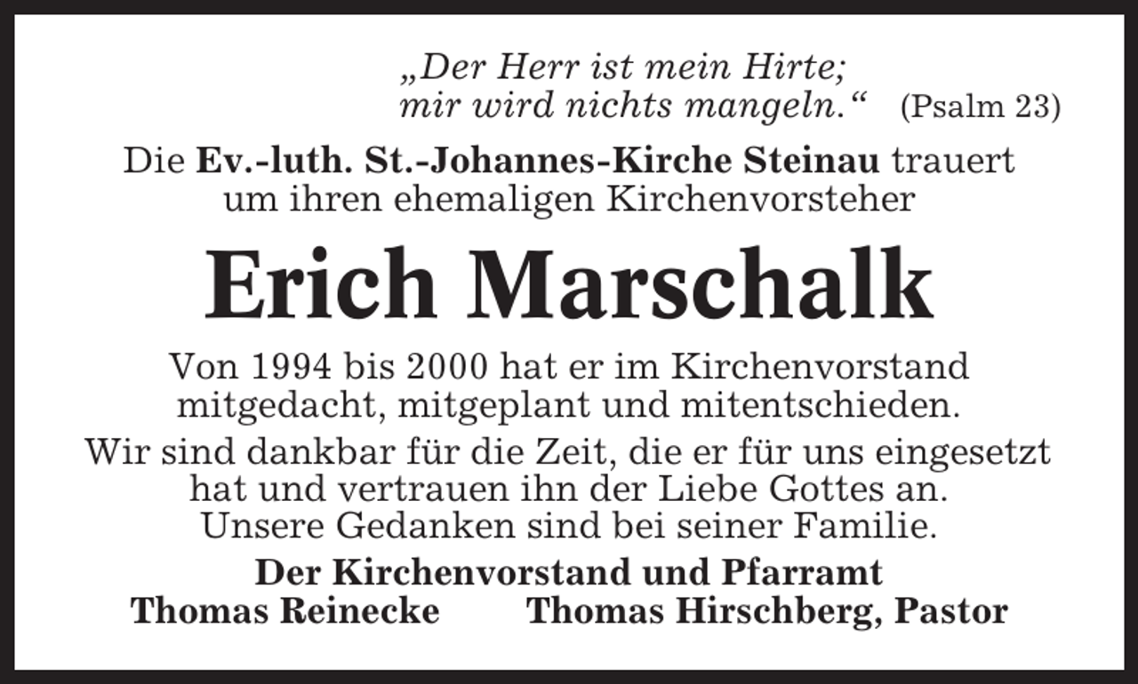 <p>„Der Herr ist mein Hirte;<br />mir wird nichts mangeln.“ (Psalm 23)<br />Die Ev.-luth. St.-Johannes-Kirche Steinau trauert<br />um ihren ehemaligen Kirchenvorsteher</p><p>Erich Marschalk<br />Von 1994 bis 2000 hat er im Kirchenvorstand<br />mitgedacht, mitgeplant und mitentschieden.<br />Wir sind dankbar für die Zeit, die er für uns eingesetzt<br />hat und vertrauen ihn der Liebe Gottes an.<br />Unsere Gedanken sind bei seiner Familie.<br />Der Kirchenvorstand und Pfarramt<br />Thomas Reinecke<br />Thomas Hirschberg, Pastor</p>