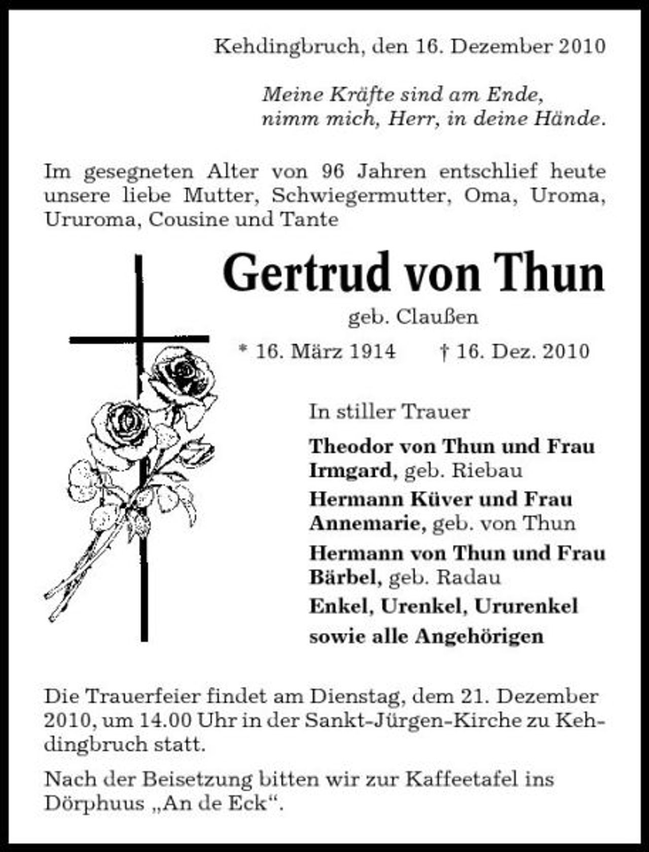 <p>Kehdingbruch, den 16. Dezember 2010 Meine Kräfte sind am Ende, nimm mich, Herr, in deine Hände. Im gesegneten Alter von 96 Jahren entschlief heute unsere liebe Mutter, Schwiegermutter, Oma, Uroma, Ururoma, Cousine und Tante</p><p>Gertrud von Thun<br />geb. Claußen * 16. März 1914 † 16. Dez. 2010 In stiller Trauer Theodor von Thun und Frau Irmgard, geb. Riebau Hermann Küver und Frau Annemarie, geb. von Thun Hermann von Thun und Frau Bärbel, geb. Radau Enkel, Urenkel, Ururenkel sowie alle Angehörigen Die Trauerfeier findet am Dienstag, dem 21. Dezember 2010, um 14.00 Uhr in der Sankt-Jürgen-Kirche zu Kehdingbruch statt. Nach der Beisetzung bitten wir zur Kaffeetafel ins Dörphuus „An de Eck“.</p>