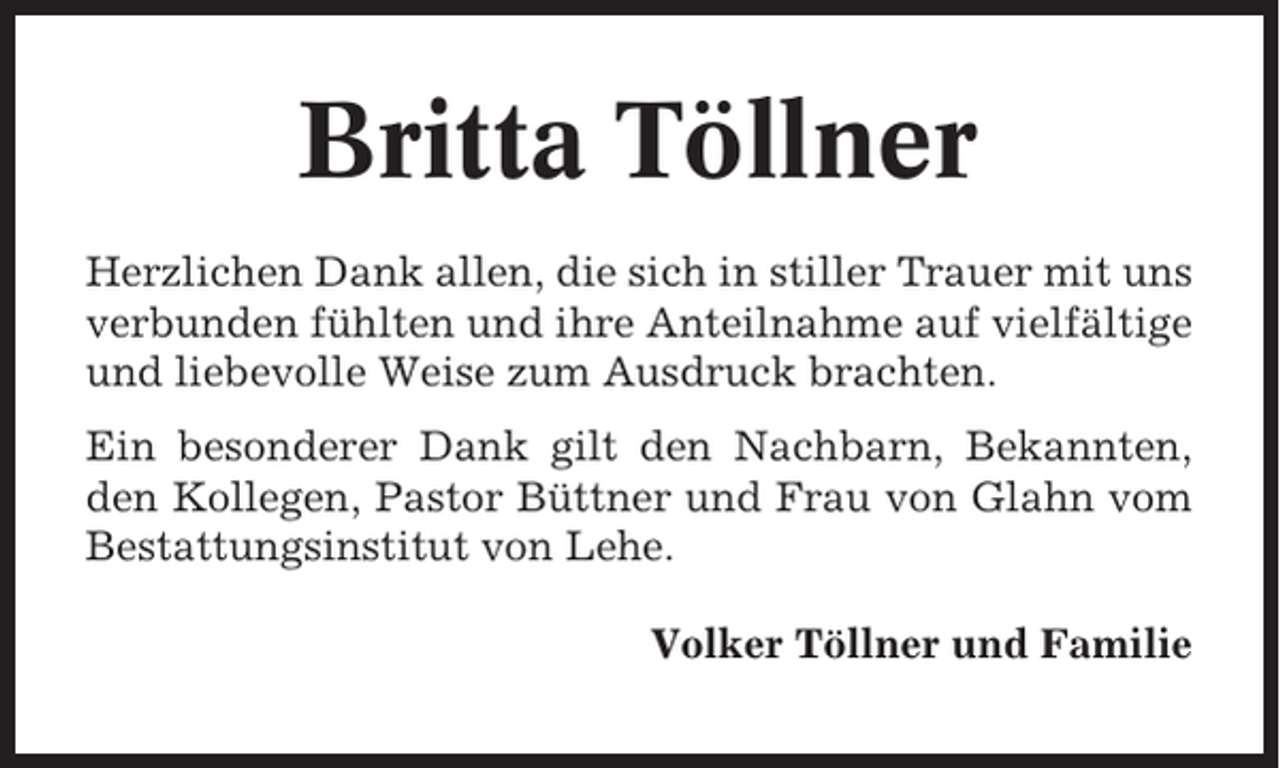 <p>Britta Töllner<br />Herzlichen Dank allen, die sich in stiller Trauer mit uns<br />verbunden fühlten und ihre Anteilnahme auf vielfältige<br />und liebevolle Weise zum Ausdruck brachten.<br />Ein besonderer Dank gilt den Nachbarn, Bekannten,<br />den Kollegen, Pastor Büttner und Frau von Glahn vom<br />Bestattungsinstitut von Lehe.<br />Volker Töllner und Familie</p>