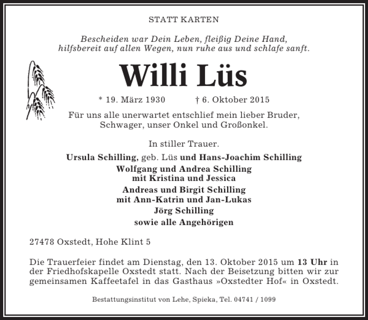 <p>STATT KARTEN</p><p>Bescheiden war Dein Leben, fleißig Deine Hand,<br />hilfsbereit auf allen Wegen, nun ruhe aus und schlafe sanft.</p><p>Willi Lüs<br />* 19. März 1930</p><p>† 6. Oktober 2015</p><p>Für uns alle unerwartet entschlief mein lieber Bruder,<br />Schwager, unser Onkel und Großonkel.<br />In stiller Trauer.<br />Ursula Schilling, geb. Lüs und Hans-Joachim Schilling<br />Wolfgang und Andrea Schilling<br />mit Kristina und Jessica<br />Andreas und Birgit Schilling<br />mit Ann-Katrin und Jan-Lukas<br />Jörg Schilling<br />sowie alle Angehörigen<br />27478 Oxstedt, Hohe Klint 5<br />Die Trauerfeier findet am Dienstag, den 13. Oktober 2015 um 13 Uhr in<br />der Friedhofskapelle Oxstedt statt. Nach der Beisetzung bitten wir zur<br />gemeinsamen Kaffeetafel in das Gasthaus »Oxstedter Hof« in Oxstedt.<br />Bestattungsinstitut von Lehe, Spieka, Tel. 04741 / 1099</p>