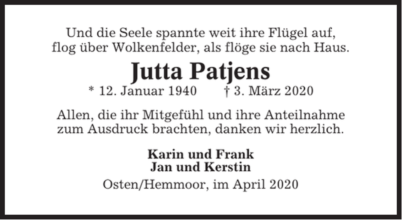 <p>Und die Seele spannte weit ihre Flügel auf,<br />flog über Wolkenfelder, als flöge sie nach Haus.</p><p>Jutta Patjens<br />* 12. Januar 1940</p><p>† 3. März 2020</p><p>Allen, die ihr Mitgefühl und ihre Anteilnahme<br />zum Ausdruck brachten, danken wir herzlich.<br />Karin und Frank<br />Jan und Kerstin<br />Osten/Hemmoor, im April 2020</p>