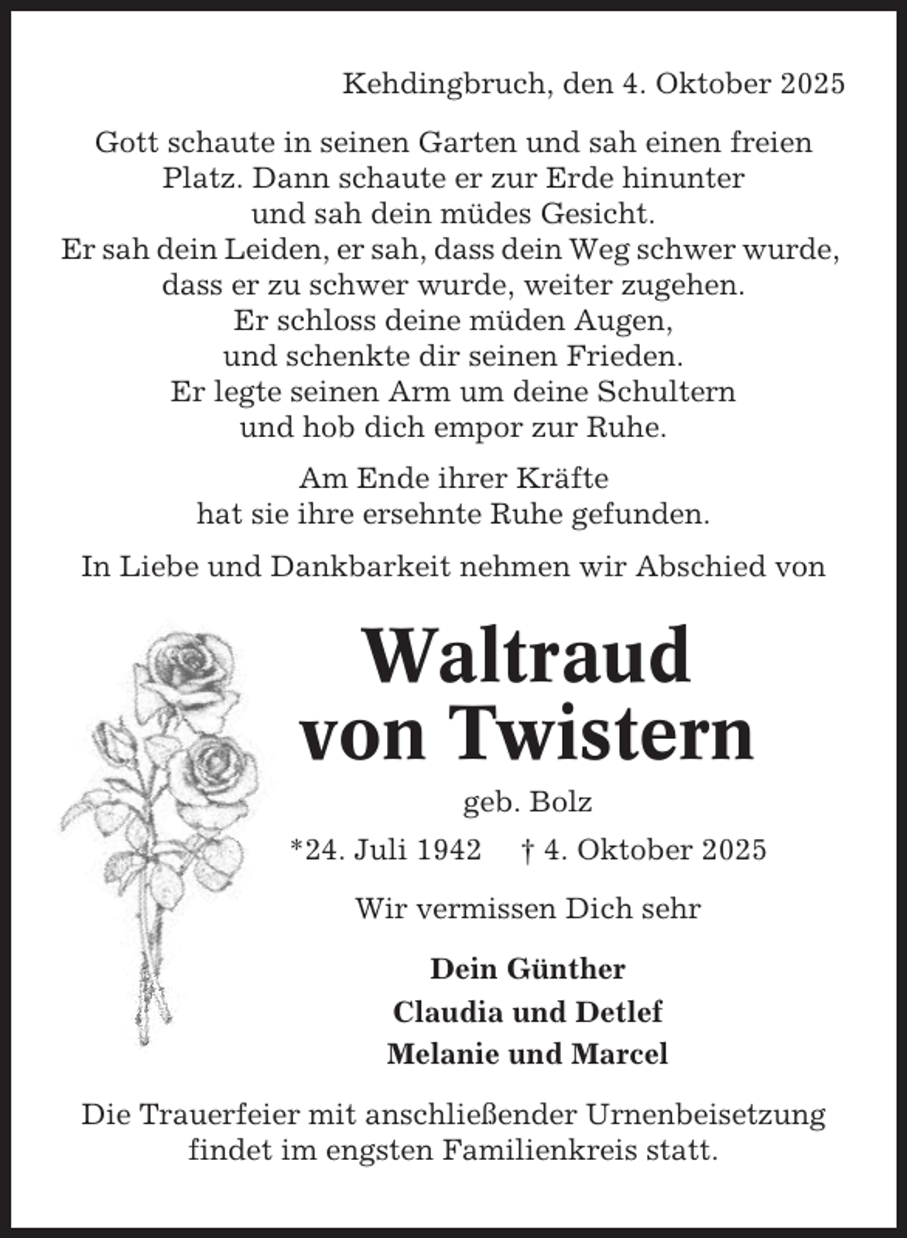 <p>Kehdingbruch, den 4. Oktober 2025<br />Gott schaute in seinen Garten und sah einen freien<br />Platz. Dann schaute er zur Erde hinunter<br />und sah dein müdes Gesicht.<br />Er sah dein Leiden, er sah, dass dein Weg schwer wurde,<br />dass er zu schwer wurde, weiter zugehen.<br />Er schloss deine müden Augen,<br />und schenkte dir seinen Frieden.<br />Er legte seinen Arm um deine Schultern<br />und hob dich empor zur Ruhe.<br />Am Ende ihrer Kräfte<br />hat sie ihre ersehnte Ruhe gefunden.<br />In Liebe und Dankbarkeit nehmen wir Abschied von</p><p>Waltraud<br />von Twistern<br />geb. Bolz<br />*24. Juli 1942</p><p>† 4. Oktober 2025</p><p>Wir vermissen Dich sehr<br />Dein Günther<br />Claudia und Detlef<br />Melanie und Marcel<br />Die Trauerfeier mit anschließender Urnenbeisetzung<br />findet im engsten Familienkreis statt.</p>