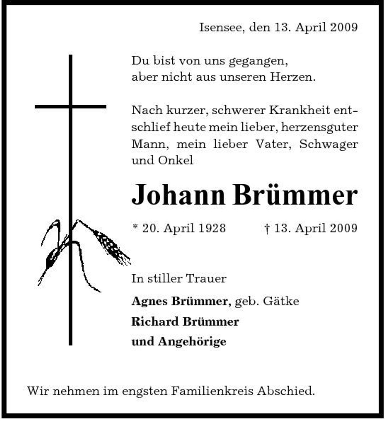 <p>Isensee, den 13. April 2009 Du bist von uns gegangen, aber nicht aus unseren Herzen. Nach kurzer, schwerer Krankheit entschlief heute mein lieber, herzensguter Mann, mein lieber Vater, Schwager und Onkel</p><p>Johann Brümmer<br />* 20. April 1928 † 13. April 2009 In stiller Trauer Agnes Brümmer, geb. Gätke Richard Brümmer und Angehörige</p><p>Wir nehmen im engsten Familienkreis Abschied.</p>