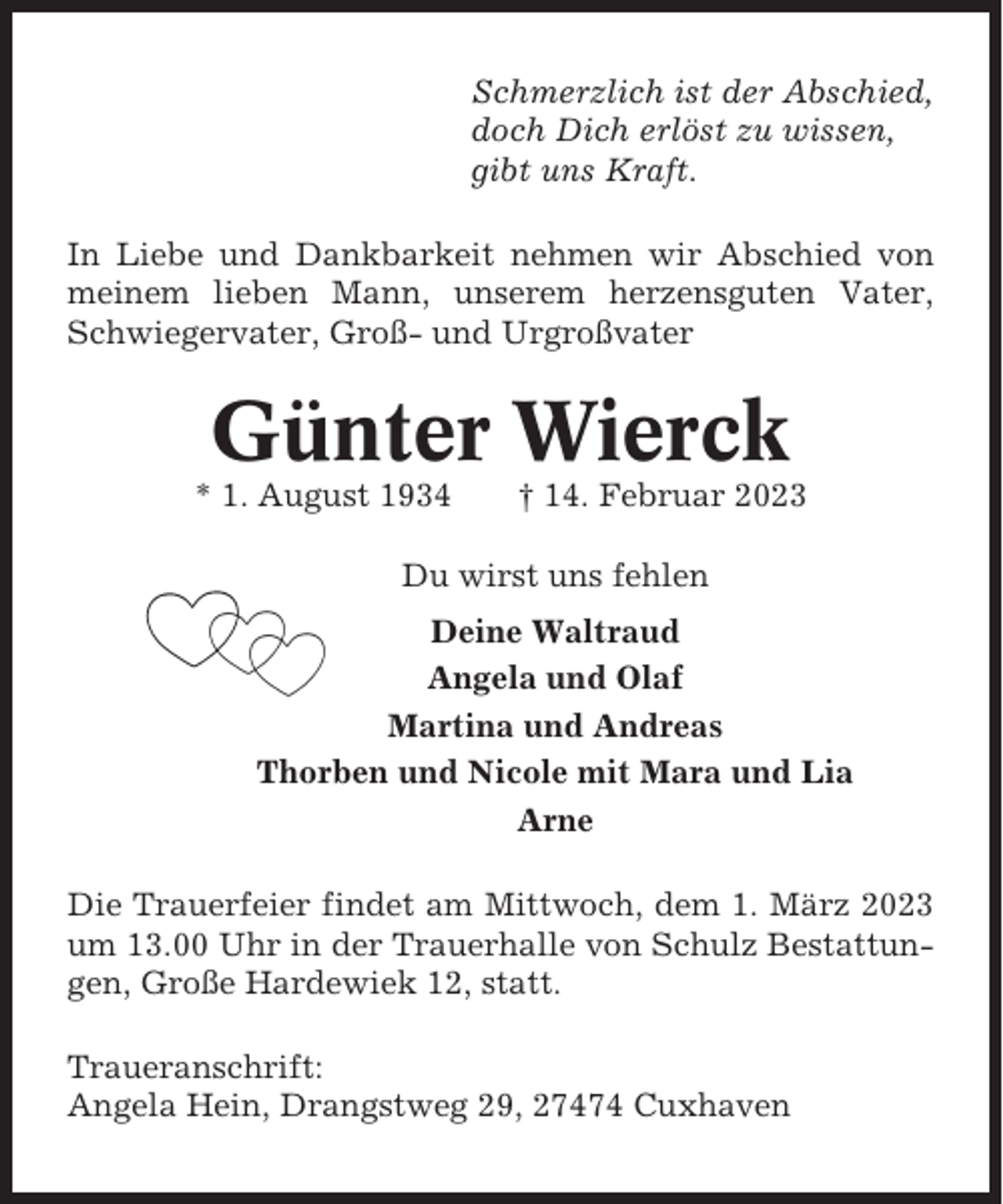 <p>Schmerzlich ist der Abschied,<br />doch Dich erlöst zu wissen,<br />gibt uns Kraft.<br />In Liebe und Dankbarkeit nehmen wir Abschied von<br />meinem lieben Mann, unserem herzensguten Vater,<br />Schwiegervater, Groß- und Urgroßvater</p><p>Günter Wierck<br />* 1. August 1934</p><p>† 14. Februar 2023</p><p>Du wirst uns fehlen<br />Deine Waltraud<br />Angela und Olaf<br />Martina und Andreas<br />Thorben und Nicole mit Mara und Lia<br />Arne<br />Die Trauerfeier findet am Mittwoch, dem 1. März 2023<br />um 13.00 Uhr in der Trauerhalle von Schulz Bestattungen, Große Hardewiek 12, statt.<br />Traueranschrift:<br />Angela Hein, Drangstweg 29, 27474 Cuxhaven</p>