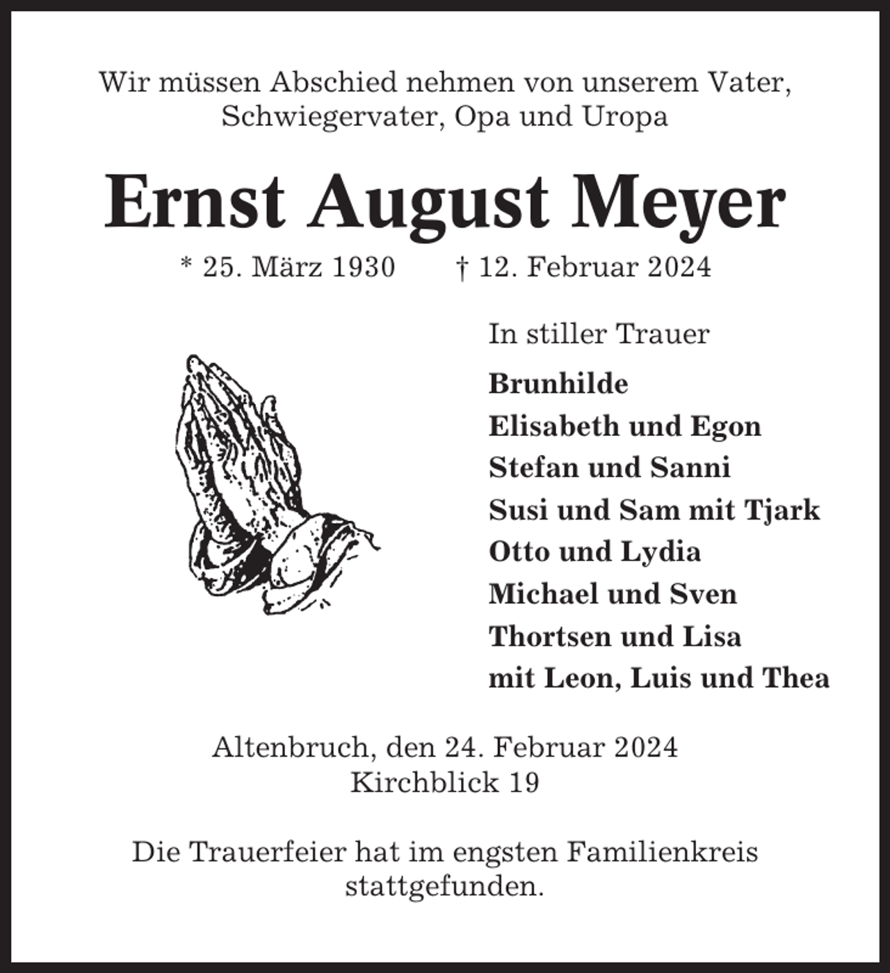 <p>Wir müssen Abschied nehmen von unserem Vater,<br />Schwiegervater, Opa und Uropa</p><p>Ernst August Meyer<br />* 25. März 1930</p><p>† 12. Februar 2024<br />In stiller Trauer<br />Brunhilde<br />Elisabeth und Egon<br />Stefan und Sanni<br />Susi und Sam mit Tjark<br />Otto und Lydia<br />Michael und Sven<br />Thortsen und Lisa<br />mit Leon, Luis und Thea</p><p>Altenbruch, den 24. Februar 2024<br />Kirchblick 19<br />Die Trauerfeier hat im engsten Familienkreis<br />stattgefunden.</p>