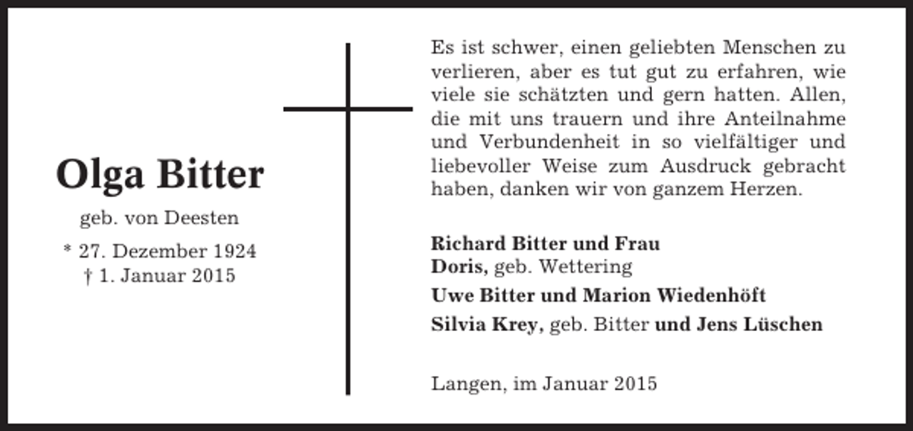 <p>Olga Bitter</p><p>Es ist schwer, einen geliebten Menschen zu<br />verlieren, aber es tut gut zu erfahren, wie<br />viele sie schätzten und gern hatten. Allen,<br />die mit uns trauern und ihre Anteilnahme<br />und Verbundenheit in so vielfältiger und<br />liebevoller Weise zum Ausdruck gebracht<br />haben, danken wir von ganzem Herzen.</p><p>geb. von Deesten<br />* 27. Dezember 1924<br />† 1. Januar 2015</p><p>Richard Bitter und Frau<br />Doris, geb. Wettering<br />Uwe Bitter und Marion Wiedenhöft<br />Silvia Krey, geb. Bitter und Jens Lüschen<br />Langen, im Januar 2015</p>