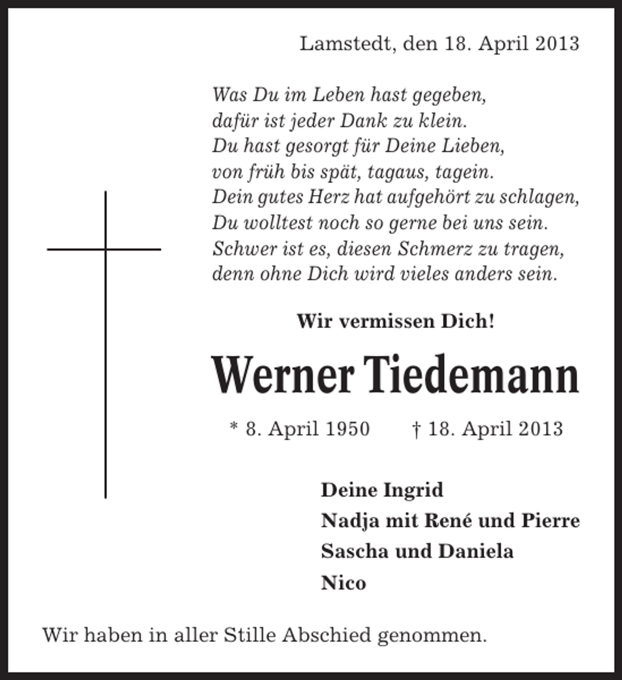 <p>Lamstedt, den 18. April 2013<br />Was Du im Leben hast gegeben,<br />dafür ist jeder Dank zu klein.<br />Du hast gesorgt für Deine Lieben,<br />von früh bis spät, tagaus, tagein.<br />Dein gutes Herz hat aufgehört zu schlagen,<br />Du wolltest noch so gerne bei uns sein.<br />Schwer ist es, diesen Schmerz zu tragen,<br />denn ohne Dich wird vieles anders sein.<br />Wir vermissen Dich!</p><p>Werner Tiedemann<br />* 8. April 1950</p><p>† 18. April 2013</p><p>Deine Ingrid<br />Nadja mit René und Pierre<br />Sascha und Daniela<br />Nico<br />Wir haben in aller Stille Abschied genommen.</p>