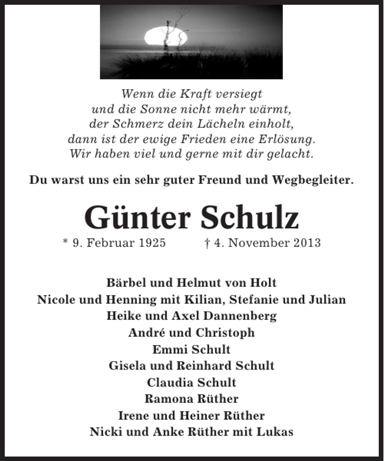 <p>Wenn die Kraft versiegt<br />und die Sonne nicht mehr wärmt,<br />der Schmerz dein Lächeln einholt,<br />dann ist der ewige Frieden eine Erlösung.<br />Wir haben viel und gerne mit dir gelacht.<br />Du warst uns ein sehr guter Freund und Wegbegleiter.</p><p>Günter Schulz<br />* 9. Februar 1925</p><p>† 4. November 2013</p><p>Bärbel und Helmut von Holt<br />Nicole und Henning mit Kilian, Stefanie und Julian<br />Heike und Axel Dannenberg<br />André und Christoph<br />Emmi Schult<br />Gisela und Reinhard Schult<br />Claudia Schult<br />Ramona Rüther<br />Irene und Heiner Rüther<br />Nicki und Anke Rüther mit Lukas</p>