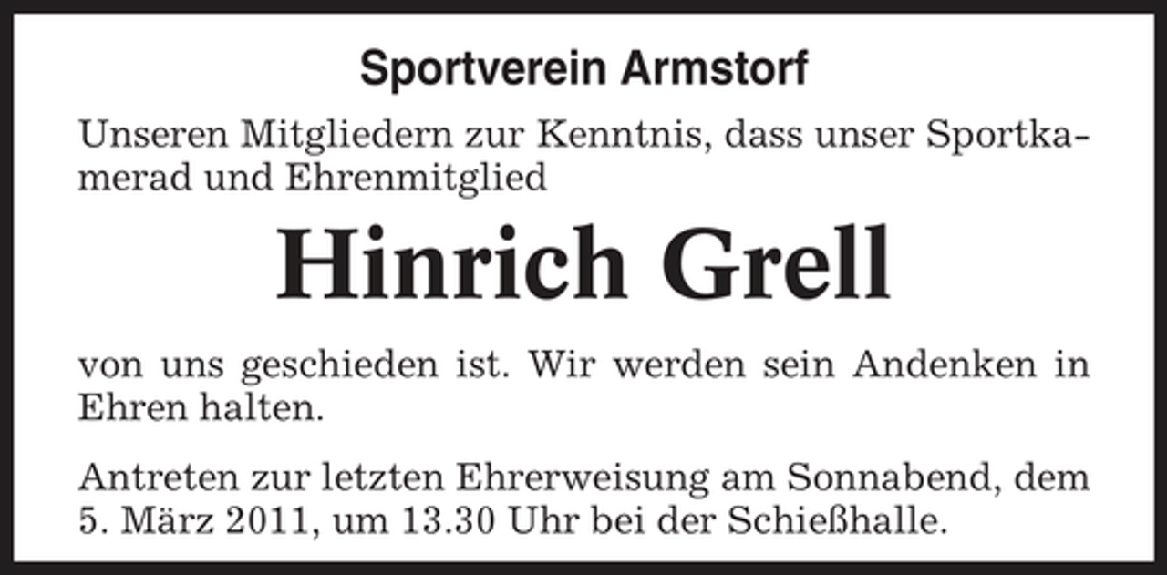 <p>Sportverein Armstorf<br />Unseren Mitgliedern zur Kenntnis, dass unser Sportkamerad und Ehrenmitglied</p><p>Hinrich Grell<br />von uns geschieden ist. Wir werden sein Andenken in Ehren halten. Antreten zur letzten Ehrerweisung am Sonnabend, dem 5. März 2011, um 13.30 Uhr bei der Schießhalle.</p>
