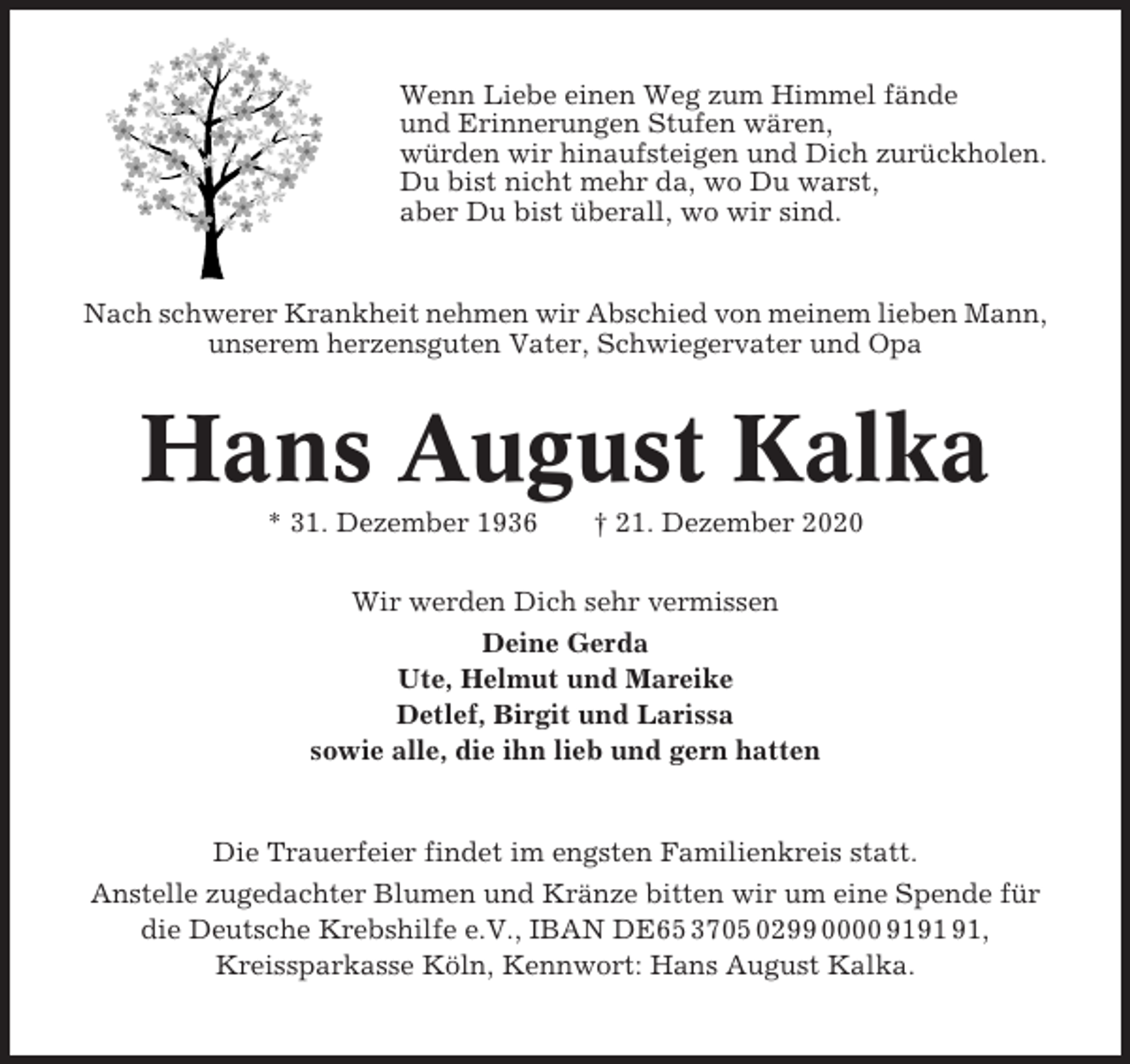<p>Wenn Liebe einen Weg zum Himmel fände<br />und Erinnerungen Stufen wären,<br />würden wir hinaufsteigen und Dich zurückholen.<br />Du bist nicht mehr da, wo Du warst,<br />aber Du bist überall, wo wir sind.</p><p>Nach schwerer Krankheit nehmen wir Abschied von meinem lieben Mann,<br />unserem herzensguten Vater, Schwiegervater und Opa</p><p>Hans August Kalka<br />* 31. Dezember 1936</p><p>† 21. Dezember 2020</p><p>Wir werden Dich sehr vermissen<br />Deine Gerda<br />Ute, Helmut und Mareike<br />Detlef, Birgit und Larissa<br />sowie alle, die ihn lieb und gern hatten</p><p>Die Trauerfeier findet im engsten Familienkreis statt.<br />Anstelle zugedachter Blumen und Kränze bitten wir um eine Spende für<br />die Deutsche Krebshilfe e.V., IBAN DE65 3705 0299 0000 91,<br />Kreissparkasse Köln, Kennwort: Hans August Kalka.</p>