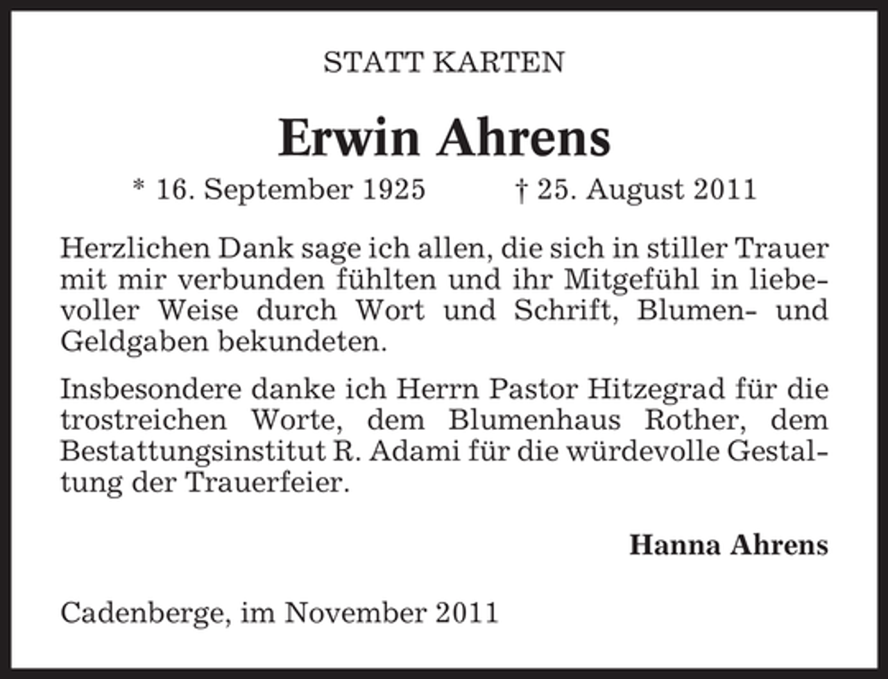 <p>STATT KARTEN</p><p>Erwin Ahrens<br />* 16. September 1925</p><p>† 25. August 2011</p><p>Herzlichen Dank sage ich allen, die sich in stiller Trauer<br />mit mir verbunden fühlten und ihr Mitgefühl in liebevoller Weise durch Wort und Schrift, Blumen- und<br />Geldgaben bekundeten.<br />Insbesondere danke ich Herrn Pastor Hitzegrad für die<br />trostreichen Worte, dem Blumenhaus Rother, dem<br />Bestattungsinstitut R. Adami für die würdevolle Gestaltung der Trauerfeier.<br />Hanna Ahrens<br />Cadenberge, im November 2011</p>