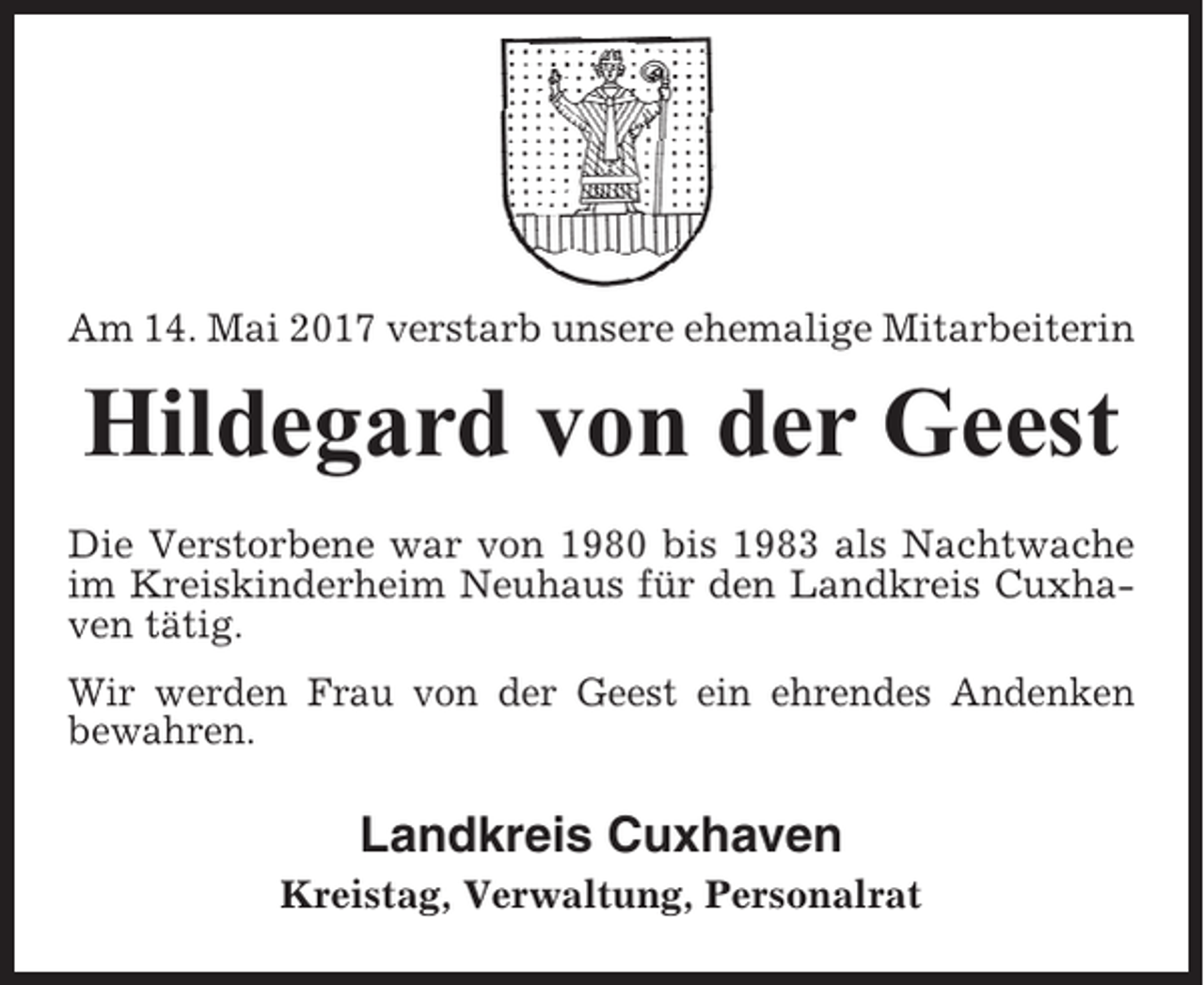 <p>Am 14. Mai 2017 verstarb unsere ehemalige Mitarbeiterin</p><p>Hildegard von der Geest<br />Die Verstorbene war von 1980 bis 1983 als Nachtwache<br />im Kreiskinderheim Neuhaus für den Landkreis Cuxhaven tätig.<br />Wir werden Frau von der Geest ein ehrendes Andenken<br />bewahren.</p><p>Landkreis Cuxhaven<br />Kreistag, Verwaltung, Personalrat</p>