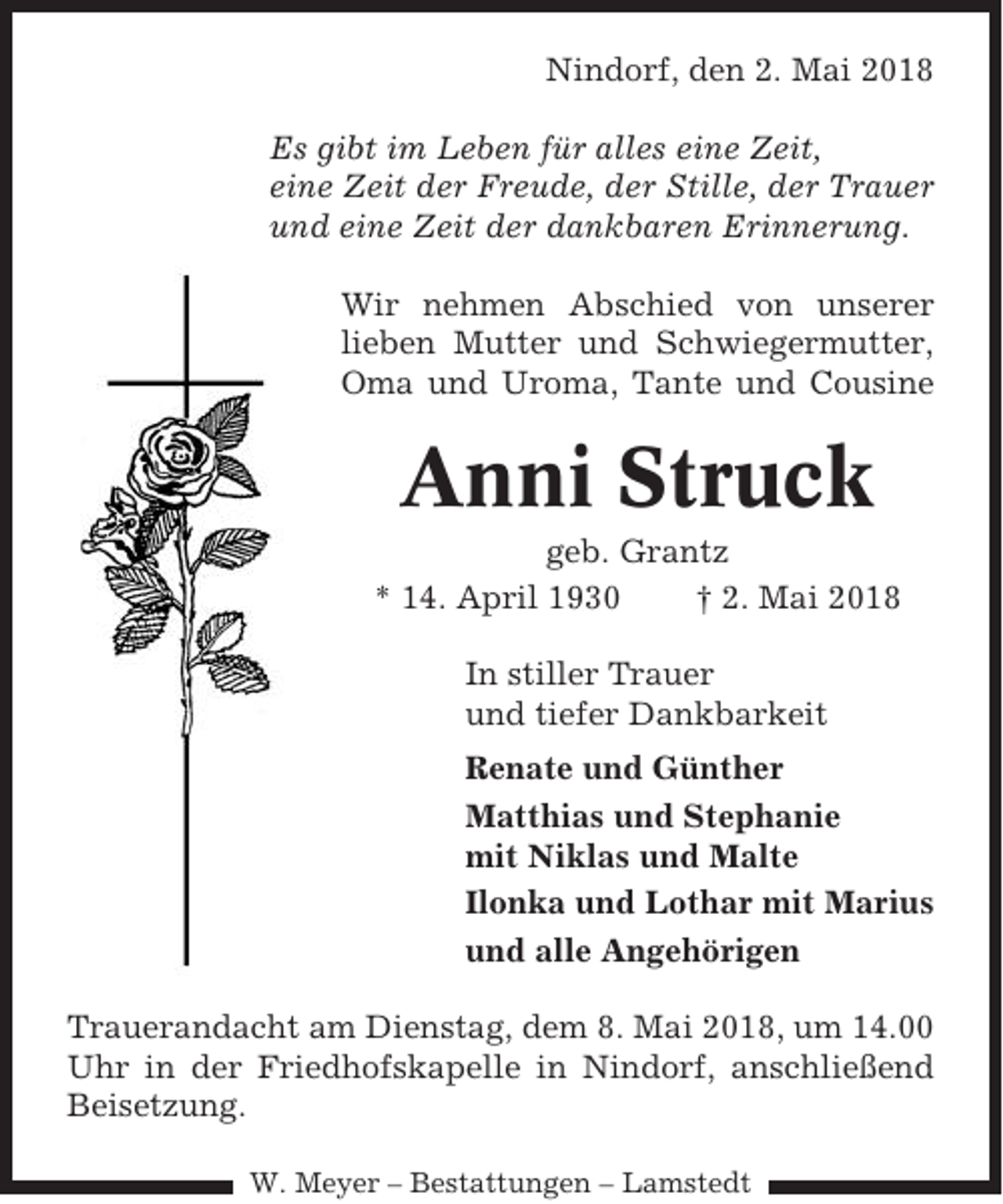 <p>Nindorf, den 2. Mai 2018<br />Es gibt im Leben für alles eine Zeit,<br />eine Zeit der Freude, der Stille, der Trauer<br />und eine Zeit der dankbaren Erinnerung.<br />Wir nehmen Abschied von unserer<br />lieben Mutter und Schwiegermutter,<br />Oma und Uroma, Tante und Cousine</p><p>Anni Struck<br />geb. Grantz<br />* 14. April 1930<br />† 2. Mai 2018<br />In stiller Trauer<br />und tiefer Dankbarkeit<br />Renate und Günther<br />Matthias und Stephanie<br />mit Niklas und Malte<br />Ilonka und Lothar mit Marius<br />und alle Angehörigen<br />Trauerandacht am Dienstag, dem 8. Mai 2018, um 14.00<br />Uhr in der Friedhofskapelle in Nindorf, anschließend<br />Beisetzung.<br />W. Meyer – Bestattungen – Lamstedt</p>