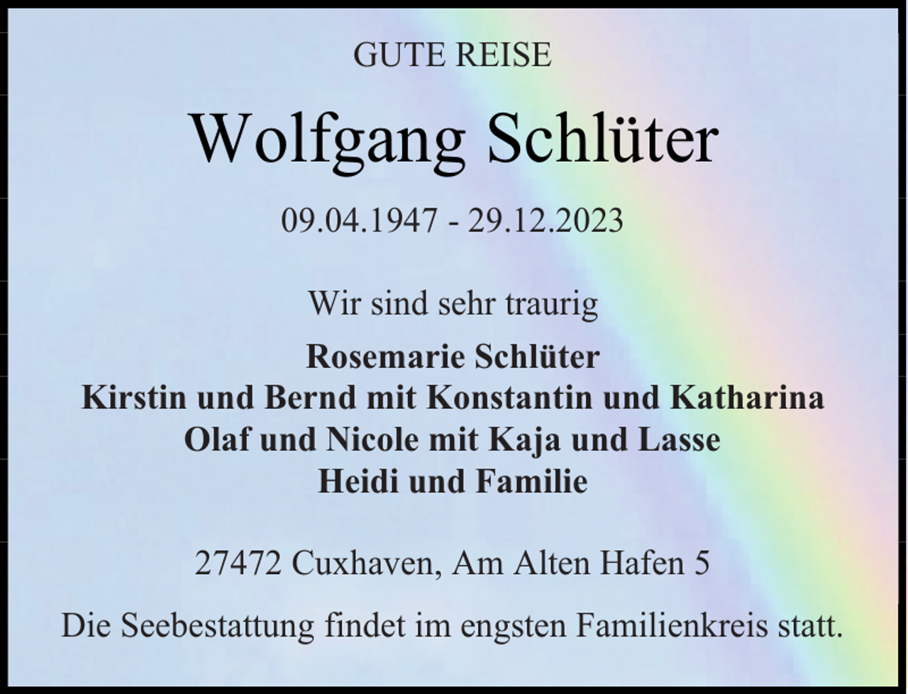 <p>GUTE REISE</p><p>Wolfgang Schlüter<br />09.04.1947 - 29.12.2023<br />Wir sind sehr traurig<br />Rosemarie Schlüter<br />Kirstin und Bernd mit Konstantin und Katharina<br />Olaf und Nicole mit Kaja und Lasse<br />Heidi und Familie<br />27472 Cuxhaven, Am Alten Hafen 5<br />Die Seebestattung findet im engsten Familienkreis statt.</p>