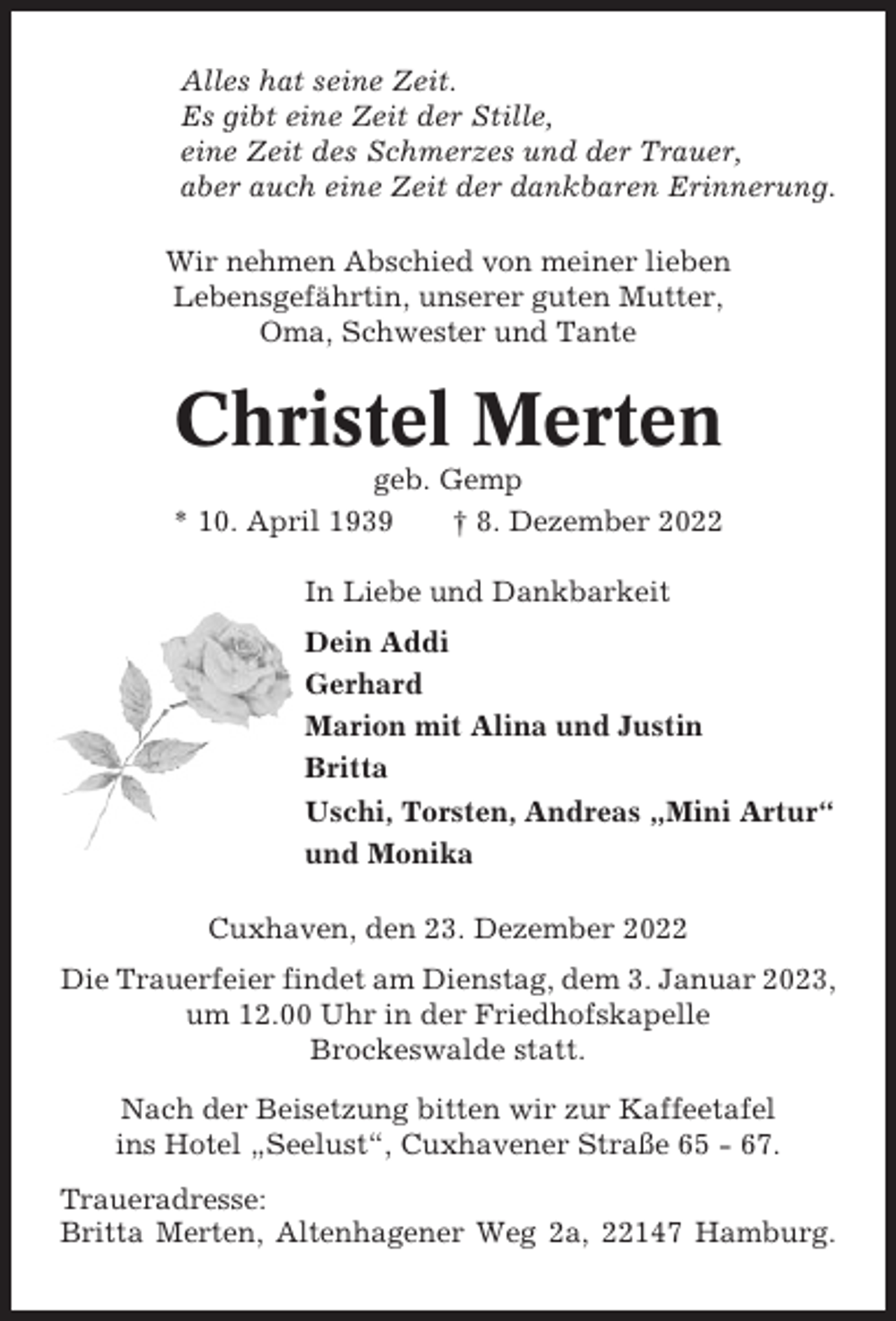 <p>Alles hat seine Zeit.<br />Es gibt eine Zeit der Stille,<br />eine Zeit des Schmerzes und der Trauer,<br />aber auch eine Zeit der dankbaren Erinnerung.<br />Wir nehmen Abschied von meiner lieben<br />Lebensgefährtin, unserer guten Mutter,<br />Oma, Schwester und Tante</p><p>Christel Merten<br />geb. Gemp<br />* 10. April 1939<br />† 8. Dezember 2022<br />In Liebe und Dankbarkeit<br />Dein Addi<br />Gerhard<br />Marion mit Alina und Justin<br />Britta<br />Uschi, Torsten, Andreas „Mini Artur“<br />und Monika<br />Cuxhaven, den 23. Dezember 2022<br />Die Trauerfeier findet am Dienstag, dem 3. Januar 2023,<br />um 12.00 Uhr in der Friedhofskapelle<br />Brockeswalde statt.<br />Nach der Beisetzung bitten wir zur Kaffeetafel<br />ins Hotel „Seelust“, Cuxhavener Straße 65 - 67.<br />Traueradresse:<br />Britta Merten, Altenhagener Weg 2a, 22147 Hamburg.</p>