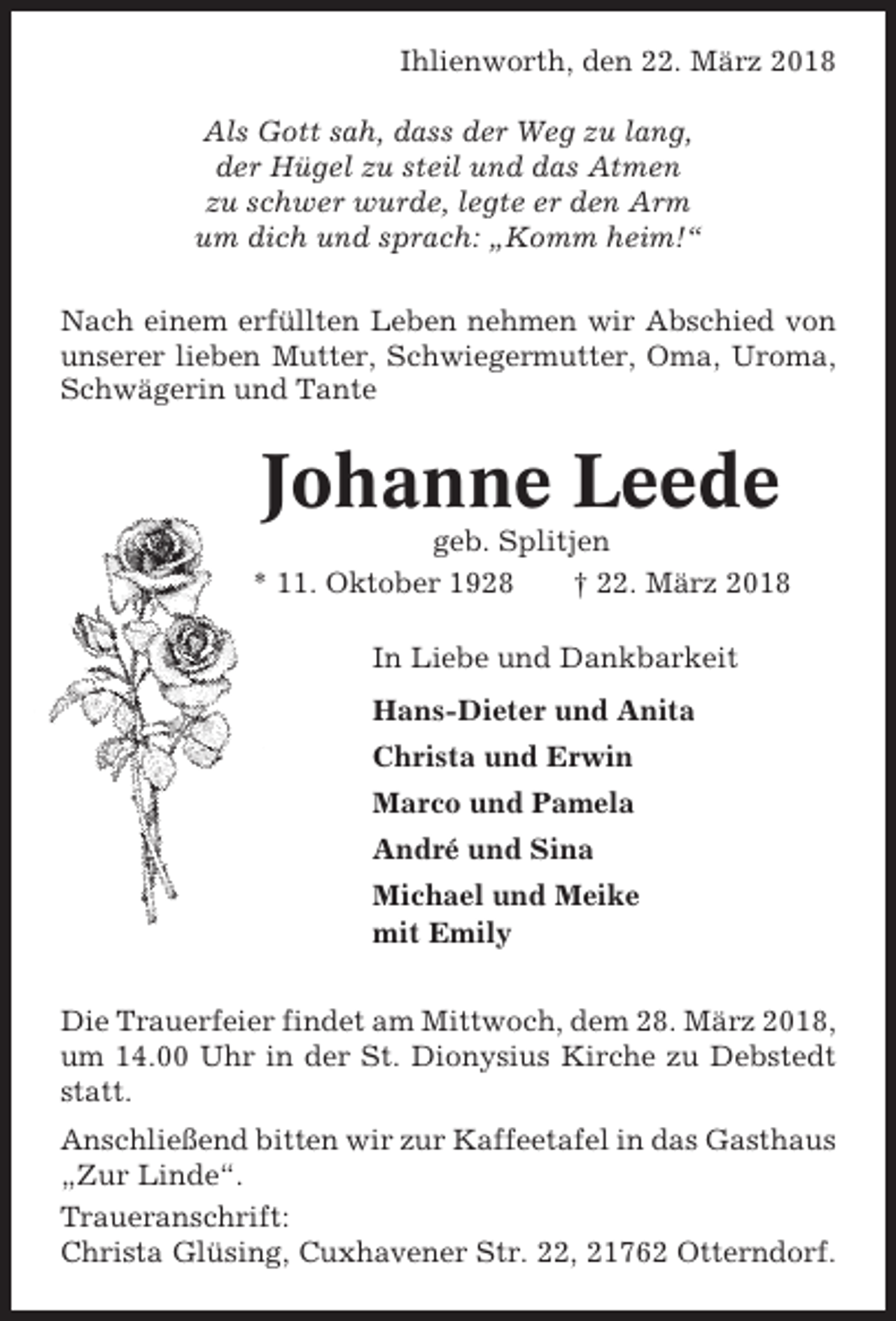 <p>Ihlienworth, den 22. März 2018<br />Als Gott sah, dass der Weg zu lang,<br />der Hügel zu steil und das Atmen<br />zu schwer wurde, legte er den Arm<br />um dich und sprach: „Komm heim!“<br />Nach einem erfüllten Leben nehmen wir Abschied von<br />unserer lieben Mutter, Schwiegermutter, Oma, Uroma,<br />Schwägerin und Tante</p><p>Johanne Leede<br />geb. Splitjen<br />* 11. Oktober 1928<br />† 22. März 2018<br />In Liebe und Dankbarkeit<br />Hans-Dieter und Anita<br />Christa und Erwin<br />Marco und Pamela<br />André und Sina<br />Michael und Meike<br />mit Emily<br />Die Trauerfeier findet am Mittwoch, dem 28. März 2018,<br />um 14.00 Uhr in der St. Dionysius Kirche zu Debstedt<br />statt.<br />Anschließend bitten wir zur Kaffeetafel in das Gasthaus<br />„Zur Linde“.<br />Traueranschrift:<br />Christa Glüsing, Cuxhavener Str. 22, 21762 Otterndorf.</p>