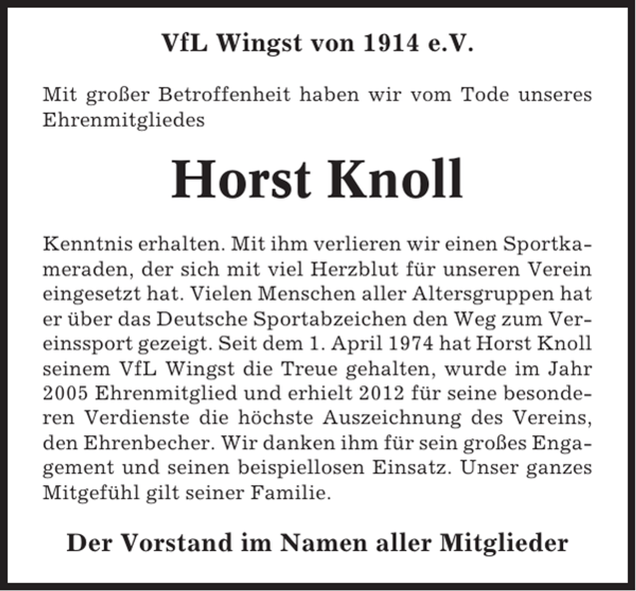 <p>VfL Wingst von 1914 e.V.<br />Mit großer Betroffenheit haben wir vom Tode unseres<br />Ehrenmitgliedes</p><p>Horst Knoll<br />Kenntnis erhalten. Mit ihm verlieren wir einen Sportkameraden, der sich mit viel Herzblut für unseren Verein<br />eingesetzt hat. Vielen Menschen aller Altersgruppen hat<br />er über das Deutsche Sportabzeichen den Weg zum Vereinssport gezeigt. Seit dem 1. April 1974 hat Horst Knoll<br />seinem VfL Wingst die Treue gehalten, wurde im Jahr<br />2005 Ehrenmitglied und erhielt 2012 für seine besonderen Verdienste die höchste Auszeichnung des Vereins,<br />den Ehrenbecher. Wir danken ihm für sein großes Engagement und seinen beispiellosen Einsatz. Unser ganzes<br />Mitgefühl gilt seiner Familie.</p><p>Der Vorstand im Namen aller Mitglieder</p>
