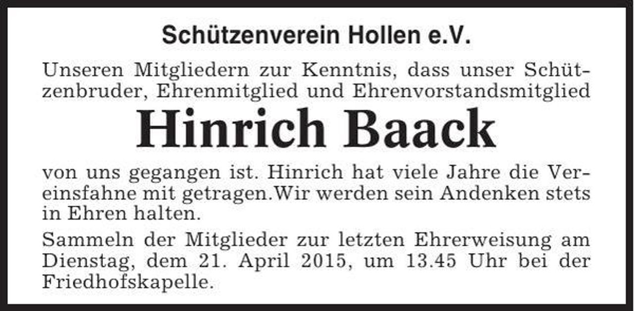 <p>Schützenverein Hollen e.V.<br />Unseren Mitgliedern zur Kenntnis, dass unser Schützenbruder, Ehrenmitglied und Ehrenvorstandsmitglied</p><p>Hinrich Baack<br />von uns gegangen ist. Hinrich hat viele Jahre die Vereinsfahne mit getragen.Wir werden sein Andenken stets<br />in Ehren halten.<br />Sammeln der Mitglieder zur letzten Ehrerweisung am<br />Dienstag, dem 21. April 2015, um 13.45 Uhr bei der<br />Friedhofskapelle.</p>