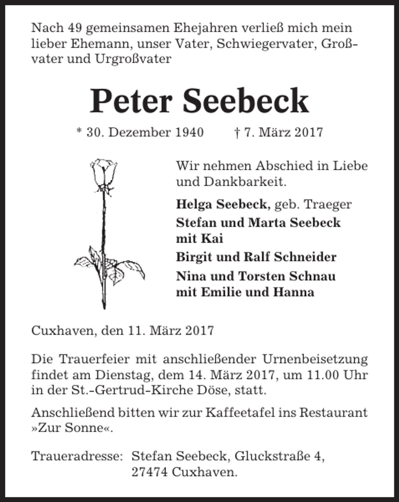 <p>Nach 49 gemeinsamen Ehejahren verließ mich mein<br />lieber Ehemann, unser Vater, Schwiegervater, Großvater und Urgroßvater</p><p>Peter Seebeck<br />* 30. Dezember 1940</p><p>† 7. März 2017</p><p>Wir nehmen Abschied in Liebe<br />und Dankbarkeit.<br />Helga Seebeck, geb. Traeger<br />Stefan und Marta Seebeck<br />mit Kai<br />Birgit und Ralf Schneider<br />Nina und Torsten Schnau<br />mit Emilie und Hanna<br />Cuxhaven, den 11. März 2017<br />Die Trauerfeier mit anschließender Urnenbeisetzung<br />findet am Dienstag, dem 14. März 2017, um 11.00 Uhr<br />in der St.-Gertrud-Kirche Döse, statt.<br />Anschließend bitten wir zur Kaffeetafel ins Restaurant<br />»Zur Sonne«.<br />Traueradresse: Stefan Seebeck, Gluckstraße 4,<br />27474 Cuxhaven.</p>