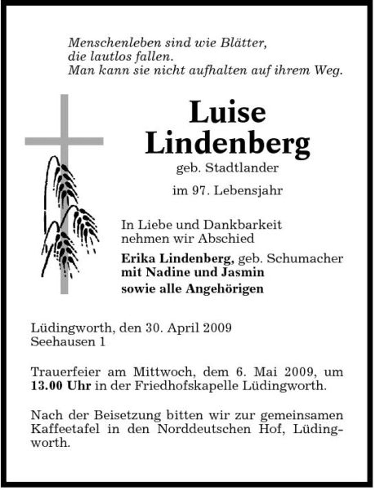 <p>Menschenleben sind wie Blätter, die lautlos fallen. Man kann sie nicht aufhalten auf ihrem Weg.</p><p>Luise Lindenberg<br />geb. Stadtlander im 97. Lebensjahr In Liebe und Dankbarkeit nehmen wir Abschied Erika Lindenberg, geb. Schumacher mit Nadine und Jasmin sowie alle Angehörigen Lüdingworth, den 30. April 2009 Seehausen 1 Trauerfeier am Mittwoch, dem 6. Mai 2009, um 13.00 Uhr in der Friedhofskapelle Lüdingworth. Nach der Beisetzung bitten wir zur gemeinsamen Kaffeetafel in den Norddeutschen Hof, Lüdingworth.</p>