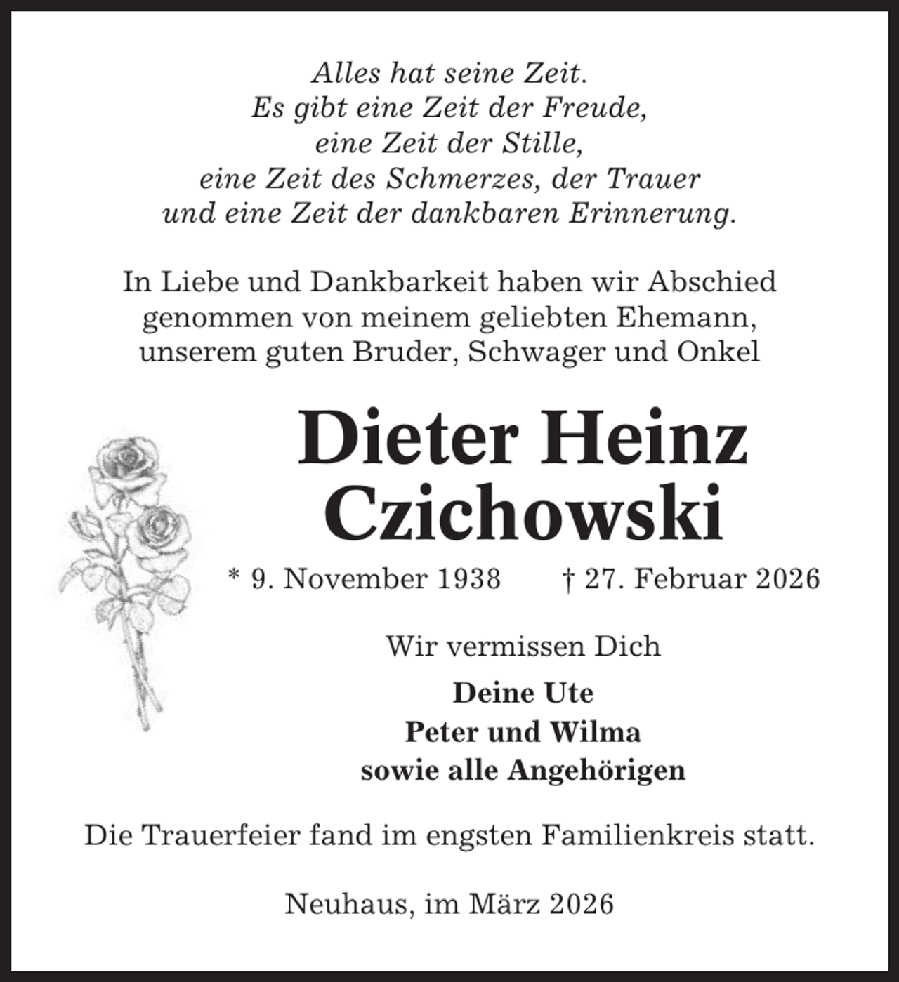 <p>Alles hat seine Zeit.<br />Es gibt eine Zeit der Freude,<br />eine Zeit der Stille,<br />eine Zeit des Schmerzes, der Trauer<br />und eine Zeit der dankbaren Erinnerung.<br />In Liebe und Dankbarkeit haben wir Abschied<br />genommen von meinem geliebten Ehemann,<br />unserem guten Bruder, Schwager und Onkel</p><p>Dieter Heinz<br />Czichowski<br />* 9. November 1938</p><p>† 27. Februar 2026</p><p>Wir vermissen Dich<br />Deine Ute<br />Peter und Wilma<br />sowie alle Angehörigen<br />Die Trauerfeier fand im engsten Familienkreis statt.<br />Neuhaus, im März 2026</p>