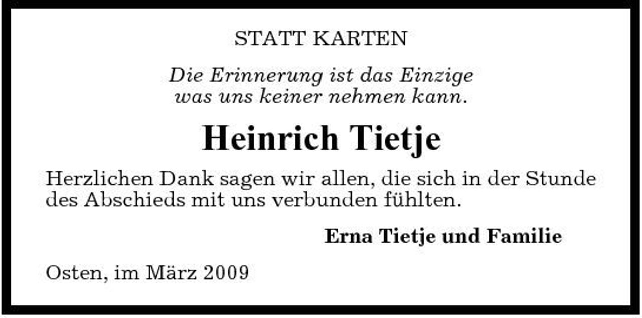 <p>STATT KARTEN Die Erinnerung ist das Einzige was uns keiner nehmen kann.</p><p>Heinrich Tietje<br />Herzlichen Dank sagen wir allen, die sich in der Stunde des Abschieds mit uns verbunden fühlten. Erna Tietje und Familie Osten, im März 2009</p>