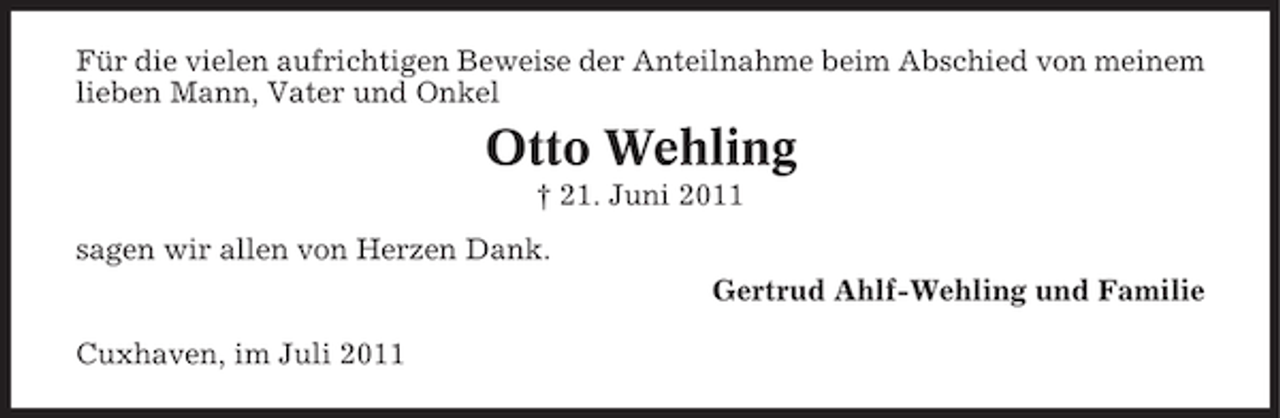 <p>Für die vielen aufrichtigen Beweise der Anteilnahme beim Abschied von meinem<br />lieben Mann, Vater und Onkel</p><p>Otto Wehling<br />† 21. Juni 2011<br />sagen wir allen von Herzen Dank.<br />Gertrud Ahlf-Wehling und Familie<br />Cuxhaven, im Juli 2011</p>