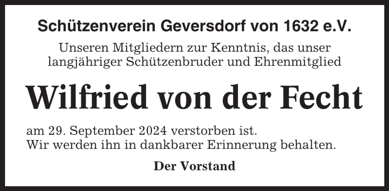 <p>Schützenverein Geversdorf von 1632 e.V.<br />Unseren Mitgliedern zur Kenntnis, das unser<br />langjähriger Schützenbruder und Ehrenmitglied</p><p>Wilfried von der Fecht<br />am 29. September 2024 verstorben ist.<br />Wir werden ihn in dankbarer Erinnerung behalten.<br />Der Vorstand</p>