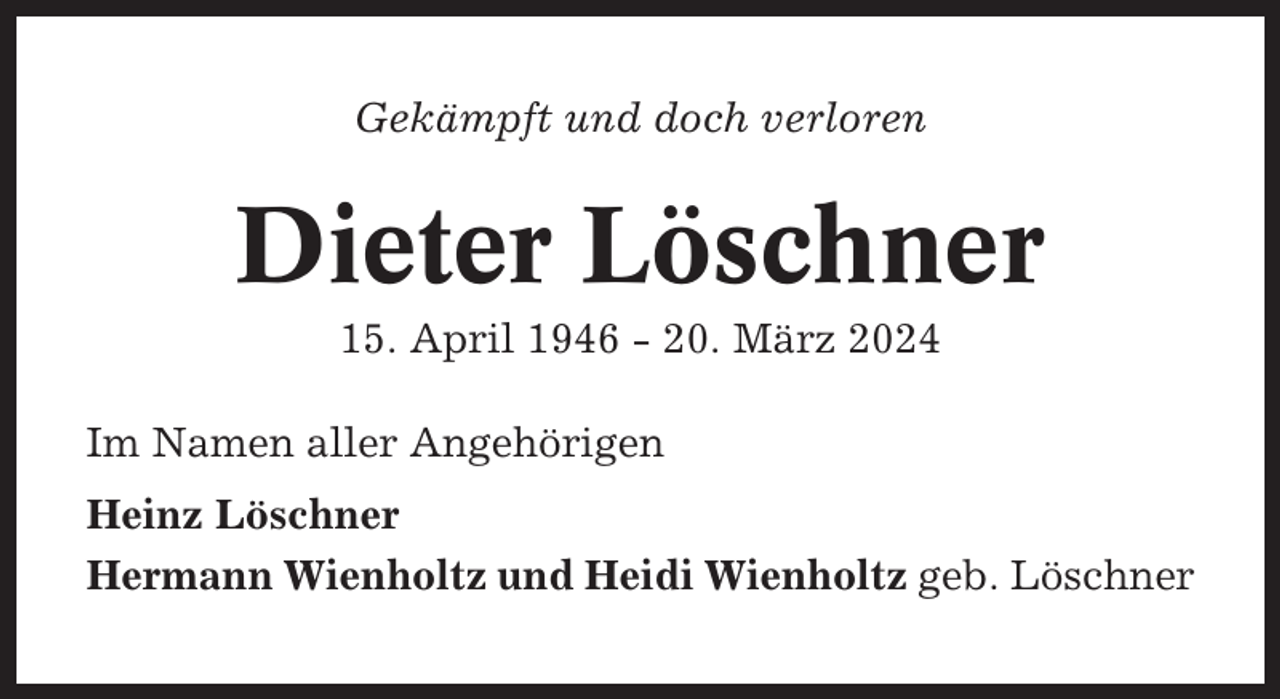 <p>Gekämpft und doch verloren</p><p>Dieter Löschner<br />15. April 1946 - 20. März 2024<br />Im Namen aller Angehörigen<br />Heinz Löschner<br />Hermann Wienholtz und Heidi Wienholtz geb. Löschner</p>