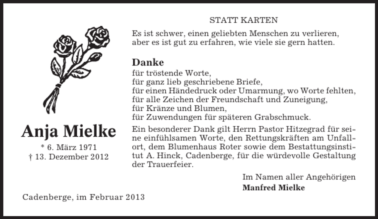 <p>STATT KARTEN<br />Es ist schwer, einen geliebten Menschen zu verlieren,<br />aber es ist gut zu erfahren, wie viele sie gern hatten.</p><p>Danke<br />für tröstende Worte,<br />für ganz lieb geschriebene Briefe,<br />für einen Händedruck oder Umarmung, wo Worte fehlten,<br />für alle Zeichen der Freundschaft und Zuneigung,<br />für Kränze und Blumen,<br />für Zuwendungen für späteren Grabschmuck.</p><p>Anja Mielke<br />* 6. März 1971<br />† 13. Dezember 2012</p><p>Ein besonderer Dank gilt Herrn Pastor Hitzegrad für seine einfühlsamen Worte, den Rettungskräften am Unfallort, dem Blumenhaus Roter sowie dem Bestattungsinstitut A. Hinck, Cadenberge, für die würdevolle Gestaltung<br />der Trauerfeier.<br />Im Namen aller Angehörigen<br />Manfred Mielke</p><p>Cadenberge, im Februar 2013</p>