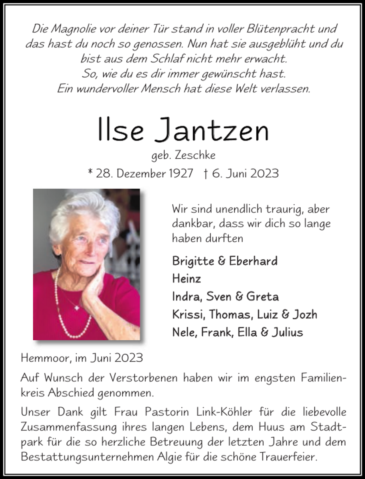 <p>Die Magnolie vor deiner Tür stand in voller Blütenpracht und<br />das hast du noch so genossen. Nun hat sie ausgeblüht und du<br />bist aus dem Schlaf nicht mehr erwacht.<br />So, wie du es dir immer gewünscht hast.<br />Ein wundervoller Mensch hat diese Welt verlassen.</p><p>Il se J antzen</p><p>geb. Zeschke<br />* 28. Dezember 1927 † 6. Juni 2023<br />Wir sind unendlich traurig, aber<br />dankbar, dass wir dich so lange<br />haben durften<br />B r i g i t t e &amp; E b e r h ar d<br />H e in z<br />I n dr a, S v e n &amp; G r e t a<br />K r i s s i , T h o m as , L u i z &amp; J o zh<br />N e l e, F r a n k , E l l a &amp; J u l i u s<br />Hemmoor, im Juni 2023<br />Auf Wunsch der Verstorbenen haben wir im engsten Familienkreis Abschied genommen.<br />Unser Dank gilt Frau Pastorin Link-Köhler für die liebevolle<br />Zusammenfassung ihres langen Lebens, dem Huus am Stadtpark für die so herzliche Betreuung der letzten Jahre und dem<br />Bestattungsunternehmen Algie für die schöne Trauerfeier.</p>