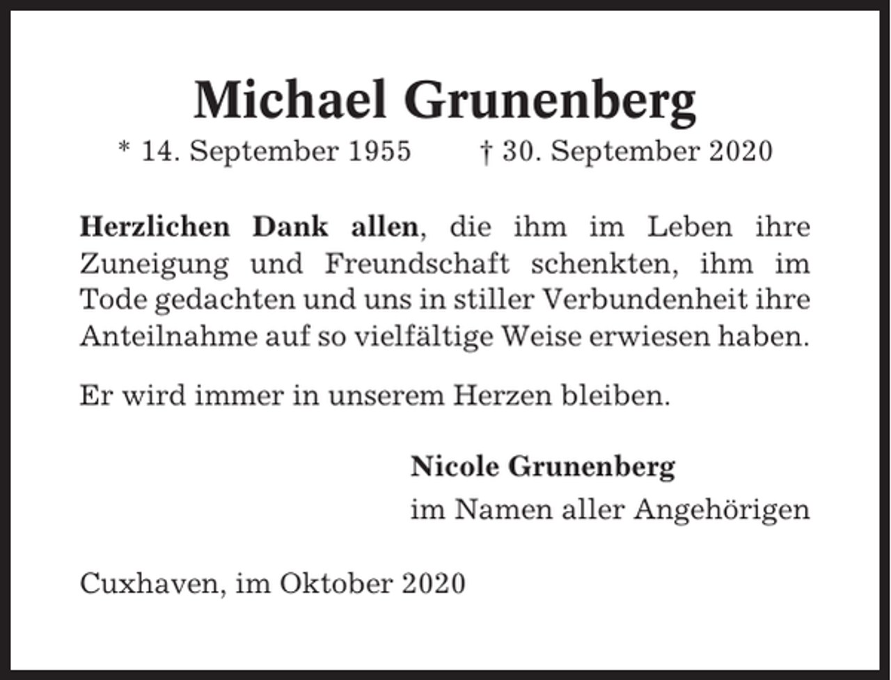<p>Michael Grunenberg<br />* 14. September 1955</p><p>† 30. September 2020</p><p>Herzlichen Dank allen, die ihm im Leben ihre<br />Zuneigung und Freundschaft schenkten, ihm im<br />Tode gedachten und uns in stiller Verbundenheit ihre<br />Anteilnahme auf so vielfältige Weise erwiesen haben.<br />Er wird immer in unserem Herzen bleiben.<br />Nicole Grunenberg<br />im Namen aller Angehörigen<br />Cuxhaven, im Oktober 2020</p>