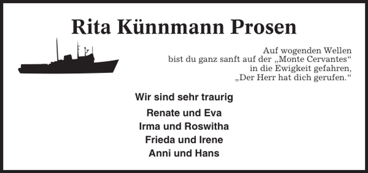 <p>Rita Künnmann Prosen<br />Auf wogenden Wellen<br />bist du ganz sanft auf der „Monte Cervantes“<br />in die Ewigkeit gefahren,<br />„Der Herr hat dich gerufen.“</p><p>Wir sind sehr traurig<br />Renate und Eva<br />Irma und Roswitha<br />Frieda und Irene<br />Anni und Hans</p>