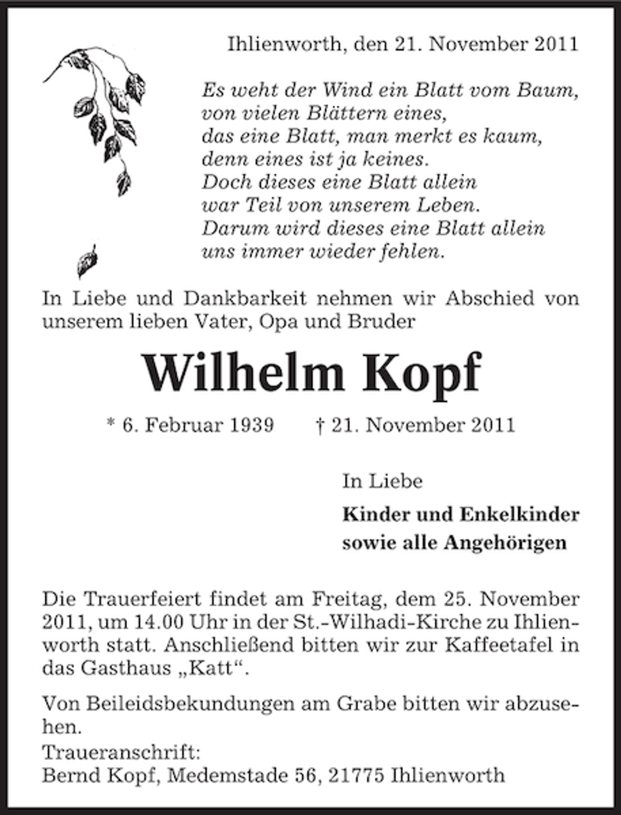<p>Ihlienworth, den 21. November 2011<br />Es weht der Wind ein Blatt vom Baum,<br />von vielen Blättern eines,<br />das eine Blatt, man merkt es kaum,<br />denn eines ist ja keines.<br />Doch dieses eine Blatt allein<br />war Teil von unserem Leben.<br />Darum wird dieses eine Blatt allein<br />uns immer wieder fehlen.<br />In Liebe und Dankbarkeit nehmen wir Abschied von<br />unserem lieben Vater, Opa und Bruder</p><p>Wilhelm Kopf<br />* 6. Februar 1939</p><p>† 21. November 2011<br />In Liebe<br />Kinder und Enkelkinder<br />sowie alle Angehörigen</p><p>Die Trauerfeiert findet am Freitag, dem 25. November<br />2011, um 14.00 Uhr in der St.-Wilhadi-Kirche zu Ihlienworth statt. Anschließend bitten wir zur Kaffeetafel in<br />das Gasthaus „Katt“.<br />Von Beileidsbekundungen am Grabe bitten wir abzusehen.<br />Traueranschrift:<br />Bernd Kopf, Medemstade 56, 21775 Ihlienworth</p>