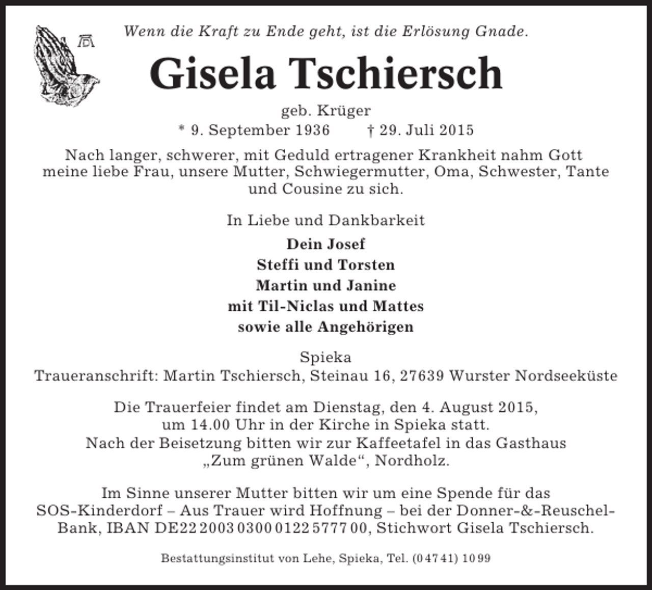 <p>Wenn die Kraft zu Ende geht, ist die Erlösung Gnade.</p><p>Gisela Tschiersch<br />geb. Krüger<br />* 9. September 1936<br />† 29. Juli 2015<br />Nach langer, schwerer, mit Geduld ertragener Krankheit nahm Gott<br />meine liebe Frau, unsere Mutter, Schwiegermutter, Oma, Schwester, Tante<br />und Cousine zu sich.<br />In Liebe und Dankbarkeit<br />Dein Josef<br />Steffi und Torsten<br />Martin und Janine<br />mit Til-Niclas und Mattes<br />sowie alle Angehörigen<br />Spieka<br />Traueranschrift: Martin Tschiersch, Steinau 16, 27639 Wurster Nordseeküste<br />Die Trauerfeier findet am Dienstag, den 4. August 2015,<br />um 14.00 Uhr in der Kirche in Spieka statt.<br />Nach der Beisetzung bitten wir zur Kaffeetafel in das Gasthaus<br />„Zum grünen Walde“, Nordholz.<br />Im Sinne unserer Mutter bitten wir um eine Spende für das<br />SOS-Kinderdorf – Aus Trauer wird Hoffnung – bei der Donner-&amp;-ReuschelBank, IBAN DE200122 5777 00, Stichwort Gisela Tschiersch.<br />Bestattungsinstitut von Lehe, Spieka, Tel. (0 47 41) 10 99</p>