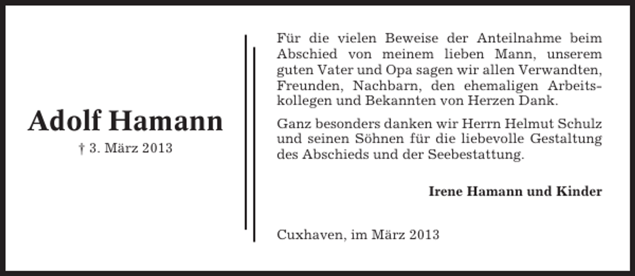 <p>Für die vielen Beweise der Anteilnahme beim<br />Abschied von meinem lieben Mann, unserem<br />guten Vater und Opa sagen wir allen Verwandten,<br />Freunden, Nachbarn, den ehemaligen Arbeitskollegen und Bekannten von Herzen Dank.</p><p>Adolf Hamann<br />† 3. März 2013</p><p>Ganz besonders danken wir Herrn Helmut Schulz<br />und seinen Söhnen für die liebevolle Gestaltung<br />des Abschieds und der Seebestattung.<br />Irene Hamann und Kinder<br />Cuxhaven, im März 2013</p>