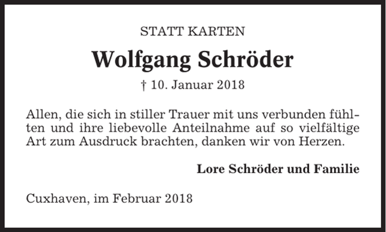 <p>STATT KARTEN</p><p>Wolfgang Schröder<br />† 10. Januar 2018<br />Allen, die sich in stiller Trauer mit uns verbunden fühlten und ihre liebevolle Anteilnahme auf so vielfältige<br />Art zum Ausdruck brachten, danken wir von Herzen.<br />Lore Schröder und Familie<br />Cuxhaven, im Februar 2018</p>