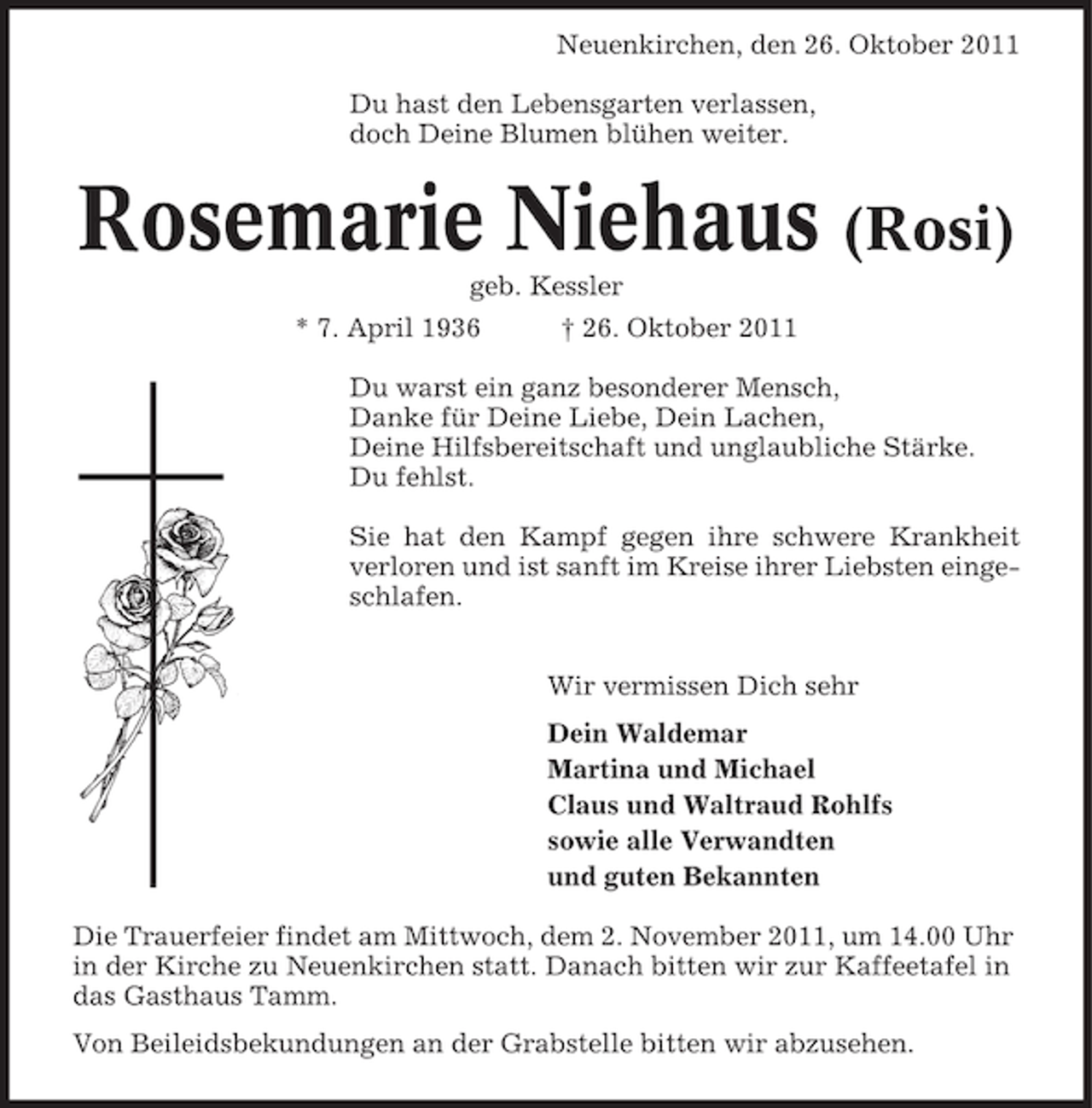 <p>Neuenkirchen, den 26. Oktober 2011<br />Du hast den Lebensgarten verlassen,<br />doch Deine Blumen blühen weiter.</p><p>Rosemarie Niehaus (Rosi)<br />geb. Kessler<br />* 7. April 1936</p><p>† 26. Oktober 2011</p><p>Du warst ein ganz besonderer Mensch,<br />Danke für Deine Liebe, Dein Lachen,<br />Deine Hilfsbereitschaft und unglaubliche Stärke.<br />Du fehlst.<br />Sie hat den Kampf gegen ihre schwere Krankheit<br />verloren und ist sanft im Kreise ihrer Liebsten eingeschlafen.<br />Wir vermissen Dich sehr<br />Dein Waldemar<br />Martina und Michael<br />Claus und Waltraud Rohlfs<br />sowie alle Verwandten<br />und guten Bekannten<br />Die Trauerfeier findet am Mittwoch, dem 2. November 2011, um 14.00 Uhr<br />in der Kirche zu Neuenkirchen statt. Danach bitten wir zur Kaffeetafel in<br />das Gasthaus Tamm.<br />Von Beileidsbekundungen an der Grabstelle bitten wir abzusehen.</p>