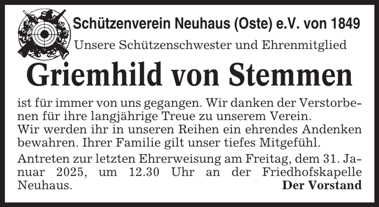 <p>Schützenverein Neuhaus (Oste) e.V. von 1849<br />Unsere Schützenschwester und Ehrenmitglied</p><p>Griemhild von Stemmen<br />ist für immer von uns gegangen. Wir danken der Verstorbenen für ihre langjährige Treue zu unserem Verein.<br />Wir werden ihr in unseren Reihen ein ehrendes Andenken<br />bewahren. Ihrer Familie gilt unser tiefes Mitgefühl.<br />Antreten zur letzten Ehrerweisung am Freitag, dem 31. Januar 2025, um 12.30 Uhr an der Friedhofskapelle<br />Neuhaus.<br />Der Vorstand</p>